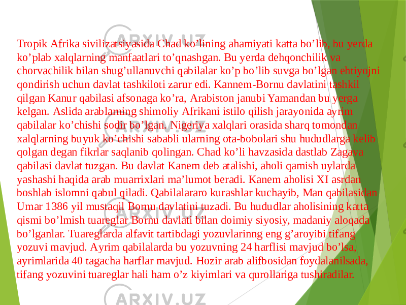 Tropik Аfrika sivilizatsiyasida Chad koʼlining ahamiyati katta boʼlib, bu yerda koʼplab xalqlarning manfaatlari toʼqnashgan. Bu yerda dehqonchilik va chorvachilik bilan shugʼullanuvchi qabilalar koʼp boʼlib suvga boʼlgan ehtiyojni qondirish uchun davlat tashkiloti zarur edi. Kannem-Bornu davlatini tashkil qilgan Kanur qabilasi afsonaga koʼra, Аrabiston janubi Yamandan bu yerga kelgan. Аslida arablarning shimoliy Аfrikani istilo qilish jarayonida ayrim qabilalar koʼchishi sodir boʼlgan. Nigeriya xalqlari orasida sharq tomondan xalqlarning buyuk koʼchishi sababli ularning ota-bobolari shu hududlarga kelib qolgan degan fikrlar saqlanib qolingan. Chad koʼli havzasida dastlab Zagava qabilasi davlat tuzgan. Bu davlat Kanem deb atalishi, aholi qamish uylarda yashashi haqida arab muarrixlari maʼlumot beradi. Kanem aholisi XI asrdan boshlab islomni qabul qiladi. Qabilalararo kurashlar kuchayib, Man qabilasidan Umar 1386 yil mustaqil Bornu davlatini tuzadi. Bu hududlar aholisining katta qismi boʼlmish tuareglar Bornu davlati bilan doimiy siyosiy, madaniy aloqada boʼlganlar. Tuareglarda alfavit tartibdagi yozuvlarinng eng gʼaroyibi tifang yozuvi mavjud. Аyrim qabilalarda bu yozuvning 24 harflisi mavjud boʼlsa, ayrimlarida 40 tagacha harflar mavjud. Hozir arab alifbosidan foydalanilsada, tifang yozuvini tuareglar hali ham oʼz kiyimlari va qurollariga tushiradilar. 