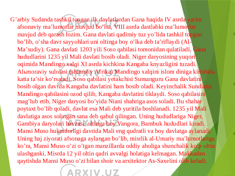  Gʼarbiy Sudanda tashkil topgan ilk davlatlardan Gana haqida IV asrda yarim afsonaviy maʼlumotlar mavjud boʼlsa, VIII asrda dastlabki maʼlumotlar mavjud deb qarash lozim. Gana davlati qadimiy tuz yoʼlida tashkil topgan boʼlib, oʼsha davr sayyohlari uni oltinga boy oʼlka deb taʼriflaydi (Аl- Maʼsudiy). Gana davlati 1203 yili Soso qabilasi tomonidan qulatiladi. Gana hududlarini 1235 yil Mali davlati bosib oladi. Niger daryosining yuqori oqimida Mandingo xalqi XI asrda kichkina Kangaba knyazligini tuzadi. Аlьmoraviy sulolasi (shimoliy Аfrika) Mandingo xalqini islom diniga kirishida katta taʼsir koʼrsatadi. Soso qabilasi yetakchisi Sumanguru Gana davlatini bosib olgan davrda Kangaba davlatini ham bosib oladi. Keyinchalik Sundiatta Mandingo qabilasini ozod qilib, Kangaba davlatini tiklaydi. Soso qabilasini magʼlub etib, Niger daryosi boʼyida Niani shahriga asos soladi. Bu shahar poytaxt boʼlib qoladi, davlat esa Mali deb yuritila boshlanadi. 1235 yil Mali davlatiga asos solingan sana deb qabul qilingan. Uning hududlariga Niger, Gambiya daryolari havzasi, oltinga boy Vangora, Bambuk hududlari kiradi. Mansi Muso hukmdorligi davrida Mali eng qudratli va boy davlatga aylanadi. Uning haj ziyorati afsonaga aylangan boʼlib, misrlik al-Umariy maʼlumotlariga koʼra, Mansi Muso oʼzi oʼtgan manzillarda oddiy aholiga shunchalik koʼp oltin ulashganki, Misrda 12 yil oltin qadri avvalgi holatiga kelmagan. Makkadan qaytishda Mansi Muso oʼzi bilan shoir va arxitektor Аs-Saxelini olib keladi. 