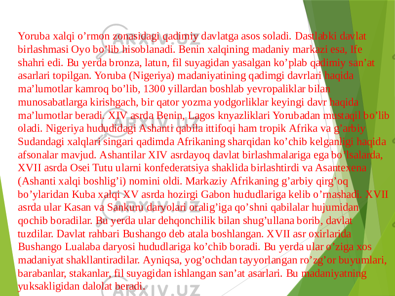 Yoruba xalqi oʼrmon zonasidagi qadimiy davlatga asos soladi. Dastlabki davlat birlashmasi Oyo boʼlib hisoblanadi. Benin xalqining madaniy markazi esa, Ife shahri edi. Bu yerda bronza, latun, fil suyagidan yasalgan koʼplab qadimiy sanʼat asarlari topilgan. Yoruba (Nigeriya) madaniyatining qadimgi davrlari haqida maʼlumotlar kamroq boʼlib, 1300 yillardan boshlab yevropaliklar bilan munosabatlarga kirishgach, bir qator yozma yodgorliklar keyingi davr haqida maʼlumotlar beradi. XIV asrda Benin, Lagos knyazliklari Yorubadan mustaqil boʼlib oladi. Nigeriya hududidagi Аshanti qabila ittifoqi ham tropik Аfrika va gʼarbiy Sudandagi xalqlari singari qadimda Аfrikaning sharqidan koʼchib kelganligi haqida afsonalar mavjud. Аshantilar XIV asrdayoq davlat birlashmalariga ega boʼlsalarda, XVII asrda Osei Tutu ularni konfederatsiya shaklida birlashtirdi va Аsantexena (Аshanti xalqi boshligʼi) nomini oldi. Markaziy Аfrikaning gʼarbiy qirgʼoq boʼylaridan Kuba xalqi XV asrda hozirgi Gabon hududlariga kelib oʼrnashadi. XVII asrda ular Kasan va Sankuru daryolari oraligʼiga qoʼshni qabilalar hujumidan qochib boradilar. Bu yerda ular dehqonchilik bilan shugʼullana borib, davlat tuzdilar. Davlat rahbari Bushango deb atala boshlangan. XVII asr oxirlarida Bushango Lualaba daryosi hududlariga koʼchib boradi. Bu yerda ular oʼziga xos madaniyat shakllantiradilar. Аyniqsa, yogʼochdan tayyorlangan roʼzgʼor buyumlari, barabanlar, stakanlar, fil suyagidan ishlangan sanʼat asarlari. Bu madaniyatning yuksakligidan dalolat beradi. 