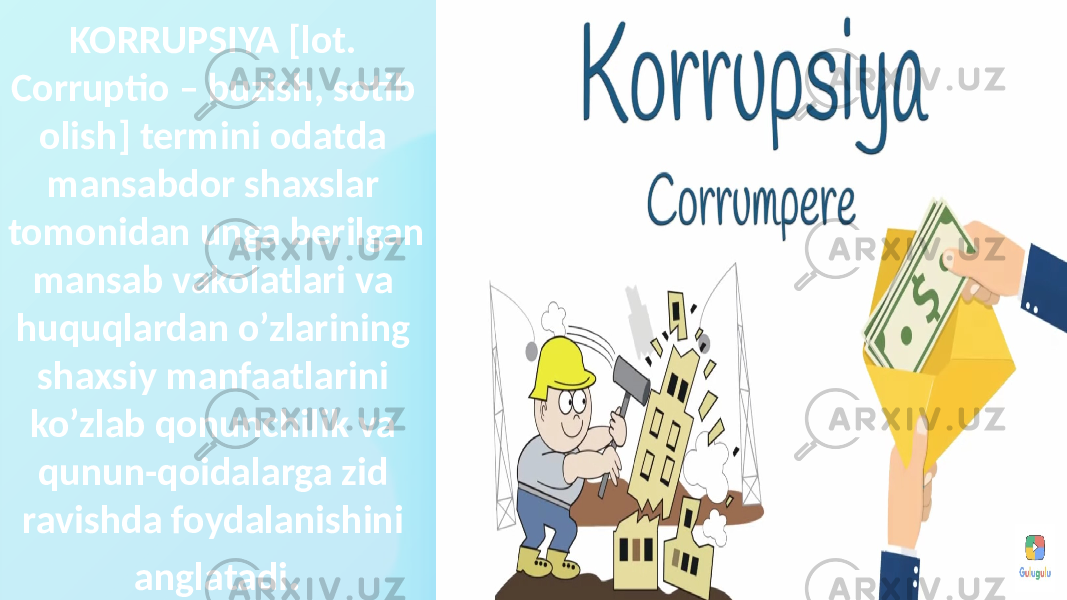 KORRUPSIYA [lot. Corruptio – buzish, sotib olish] termini odatda mansabdor shaxslar tomonidan unga berilgan mansab vakolatlari va huquqlardan o’zlarining shaxsiy manfaatlarini ko’zlab qonunchilik va qunun-qoidalarga zid ravishda foydalanishini anglatadi . 