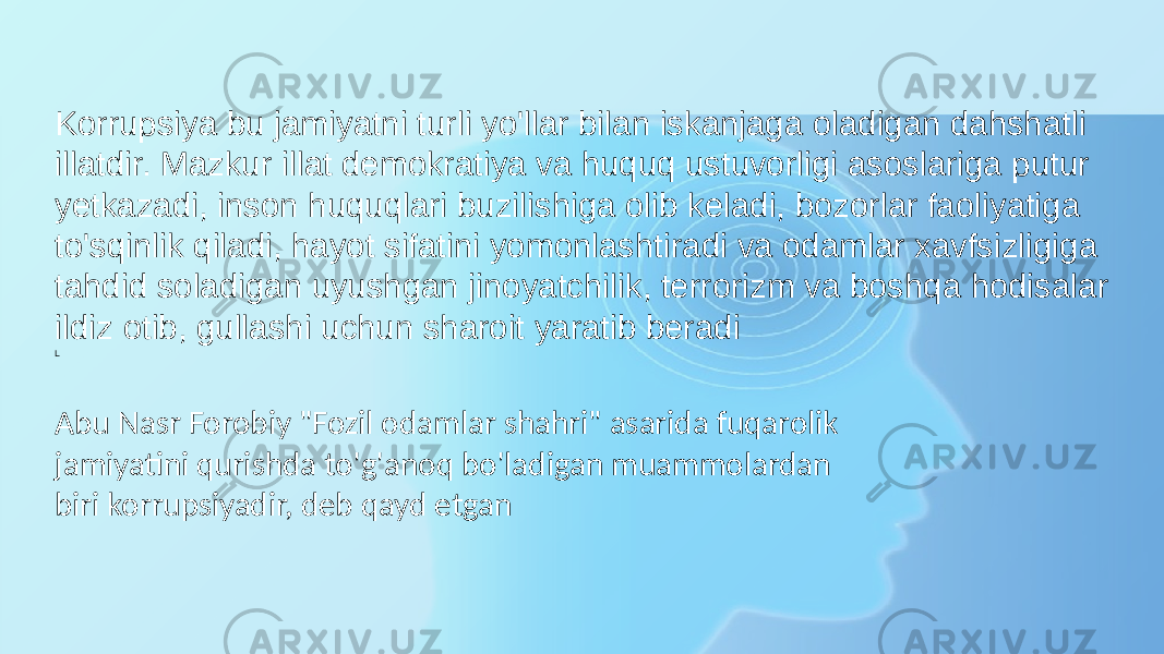 Korrupsiya bu jamiyatni turli yo&#39;llar bilan iskanjaga oladigan dahshatli illatdir. Mazkur illat demokratiya va huquq ustuvorligi asoslariga putur yetkazadi, inson huquqlari buzilishiga olib keladi, bozorlar faoliyatiga to&#39;sqinlik qiladi, hayot sifatini yomonlashtiradi va odamlar xavfsizligiga tahdid soladigan uyushgan jinoyatchilik, terrorizm va boshqa hodisalar ildiz otib, gullashi uchun sharoit yaratib beradi L Abu Nasr Forobiy &#34;Fozil odamlar shahri&#34; asarida fuqarolik jamiyatini qurishda to&#39;g&#39;anoq bo&#39;ladigan muammolardan biri korrupsiyadir, deb qayd etgan 