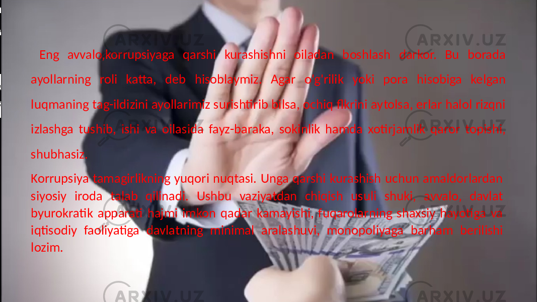  Eng avvalo,korrupsiyaga qarshi kurashishni oiladan boshlash darkor. Bu borada ayollarning roli katta, deb hisoblaymiz. Agar o&#39;g&#39;rilik yoki pora hisobiga kelgan luqmaning tag-ildizini ayollarimiz surishtirib bilsa, ochiq flkrini aytolsa, erlar halol rizqni izlashga tushib, ishi va oilasida fayz-baraka, sokinlik hamda xotirjamlik qaror topishi, shubhasiz. Korrupsiya tamagirlikning yuqori nuqtasi. Unga qarshi kurashish uchun amaldorlardan siyosiy iroda talab qilinadi. Ushbu vaziyatdan chiqish usuli shuki, avvalo, davlat byurokratik apparati hajmi imkon qadar kamayishi, fuqarolarning shaxsiy hayotiga va iqtisodiy faoliyatiga davlatning minimal aralashuvi, monopoliyaga barham berilishi lozim. 