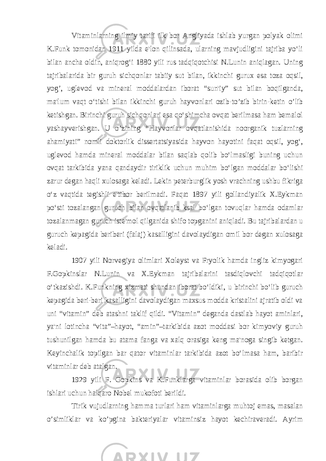 Vitaminlarning ilmiy tarifi ilk bor Angliyada ishlab yurgan polyak olimi K.Funk tomonidan 1911 yilda e&#39;lon qilinsada, ularning mavjudligini tajriba yo‘li bilan ancha oldin, aniqrog‘i 1880 yili rus tadqiqotchisi N.Lunin aniqlagan. Uning tajribalarida bir guruh sichqonlar tabiiy sut bilan, ikkinchi gurux esa toza oqsil, yog’, uglevod va mineral moddalardan iborat “sun&#39;iy” sut bilan boqilganda, ma&#39;lum vaqt o‘tishi bilan ikkinchi guruh hayvonlari ozib-to’zib birin-ketin o’lib ketishgan. Birinchi guruh sichqonlari esa qo‘shimcha ovqat berilmasa ham bemalol yashayverishgan. U o’zining “Hayvonlar ovqatlanishida noorganik tuzlarning ahamiyati” nomli doktorlik dissertatsiyasida hayvon hayotini faqat oqsil, yog‘, uglevod hamda mineral moddalar bilan saqlab qolib bo‘lmasligi buning uchun ovqat tarkibida yana qandaydir tiriklik uchun muhim bo‘lgan moddalar bo‘lishi zarur degan haqli xulosaga keladi. Lekin peterburglik yosh vrachning ushbu fikriga o‘z vaqtida tegishli e&#39;tibor berilmadi. Faqat 1897 yili gollandiyalik X.Eykman po‘sti tozalangan guruch bilan ovqatlanib ksal bo‘lgan tovuqlar hamda odamlar tozalanmagan guruch iste&#39;mol qilganida shifo topganini aniqladi. Bu tajribalardan u guruch kepagida beriberi (falaj) kasalligini davolaydigan omil bor degan xulosaga keladi. 1907 yili Norvegiya olimlari Xoleyst va Fryolik hamda ingliz kimyogari F.Gopkinslar N.Lunin va X.Eykman tajribalarini tasdiqlovchi tadqiqotlar o‘tkazishdi. K.Funkning xizmati shundan iborat bo‘ldiki, u birinchi bo‘lib guruch kepagida beri-beri kasalligini davolaydigan maxsus modda kristalini ajratib oldi va uni “vitamin” deb atashni taklif qildi. “Vitamin” deganda dastlab hayot aminlari, ya&#39;ni lotincha “vita”–hayot, “amin”–tarkibida azot moddasi bor kimyoviy guruh tushunilgan hamda bu atama fanga va xalq orasiga keng ma&#39;noga singib ketgan. Keyinchalik topilgan bar qator vitaminlar tarkibida azot bo‘lmasa ham, baribir vitaminlar deb atalgan. 1929 yili F. Gopkins va K.Funklarga vitaminlar borasida olib borgan ishlari uchun halqaro Nobel mukofoti berildi. Tirik vujudlarning hamma turlari ham vitaminlarga muhtoj emas, masalan o’simliklar va ko’pgina bakteriyalar vitaminsiz hayot kechiraveradi. Ayrim 