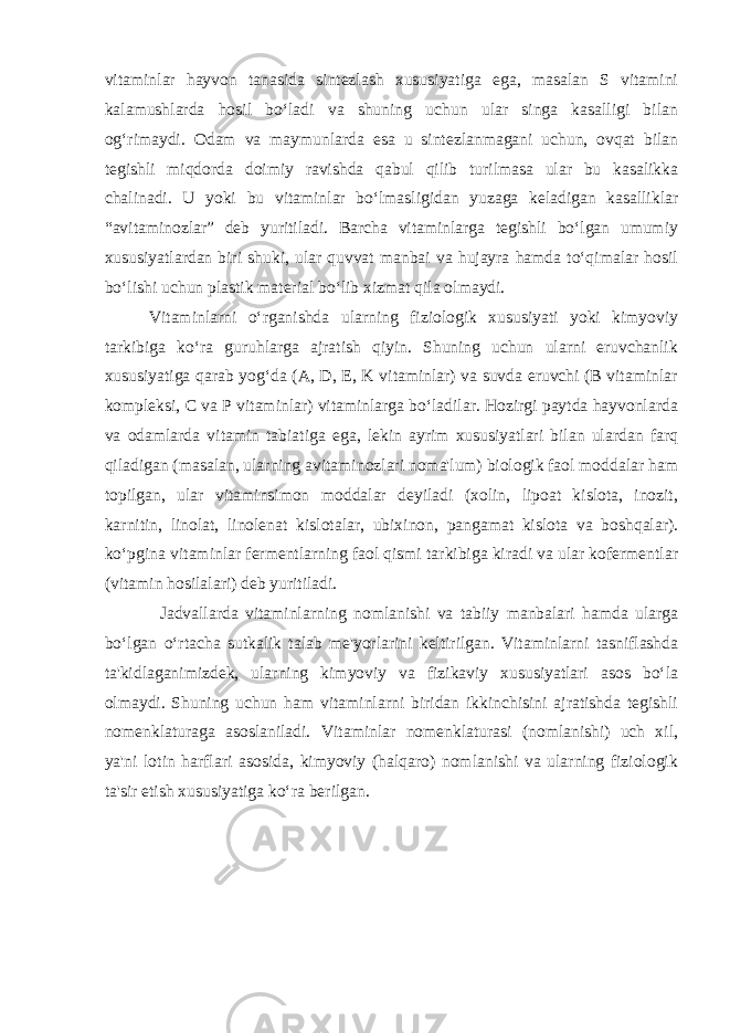 vitaminlar hayvon tanasida sintezlash xususiyatiga ega, masalan S vitamini kalamushlarda hosil bo‘ladi va shuning uchun ular singa kasalligi bilan og‘rimaydi. Odam va maymunlarda esa u sintezlanmagani uchun, ovqat bilan tegishli miqdorda doimiy ravishda qabul qilib turilmasa ular bu kasalikka chalinadi. U yoki bu vitaminlar bo‘lmasligidan yuzaga keladigan kasalliklar “avitaminozlar” deb yuritiladi. Barcha vitaminlarga tegishli bo‘lgan umumiy xususiyatlardan biri shuki, ular quvvat manbai va hujayra hamda to‘qimalar hosil bo‘lishi uchun plastik material bo‘lib xizmat qila olmaydi. Vitaminlarni o‘rganishda ularning fiziologik xususiyati yoki kimyoviy tarkibiga ko‘ra guruhlarga ajratish qiyin. Shuning uchun ularni eruvchanlik xususiyatiga qarab yog‘da (A, D, E, K vitaminlar) va suvda eruvchi (B vitaminlar kompleksi, C va P vitaminlar) vitaminlarga bo‘ladilar. Hozirgi paytda hayvonlarda va odamlarda vitamin tabiatiga ega, lekin ayrim xususiyatlari bilan ulardan farq qiladigan (masalan, ularning avitaminozlari noma&#39;lum) biologik faol moddalar ham topilgan, ular vitaminsimon moddalar deyiladi (xolin, lipoat kislota, inozit, karnitin, linolat, linolenat kislotalar, ubixinon, pangamat kislota va boshqalar). ko‘pgina vitaminlar fermentlarning faol qismi tarkibiga kiradi va ular kofermentlar (vitamin hosilalari) deb yuritiladi. Jadvallarda vitaminlarning nomlanishi va tabiiy manbalari hamda ularga bo‘lgan o‘rtacha sutkalik talab me&#39;yorlarini keltirilgan. Vitaminlarni tasniflashda ta&#39;kidlaganimizdek, ularning kimyoviy va fizikaviy xususiyatlari asos bo‘la olmaydi. Shuning uchun ham vitaminlarni biridan ikkinchisini ajratishda tegishli nomenklaturaga asoslaniladi. Vitaminlar nomenklaturasi (nomlanishi) uch xil, ya&#39;ni lotin harflari asosida, kimyoviy (halqaro) nomlanishi va ularning fiziologik ta&#39;sir etish xususiyatiga ko‘ra berilgan. 