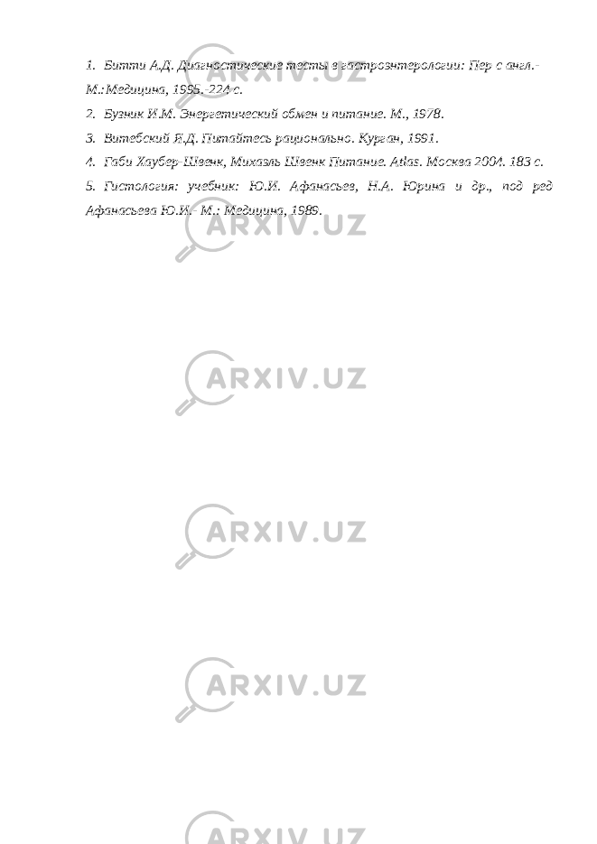 1. Битти А.Д. Диагностические тесты в гастроэнтерологии: Пер с англ.- М.:Медицина, 1995.-224 с. 2. Бузник И.М. Энергетический обмен и питание. М., 1978. 3. Витебский Я.Д. Питайтесь рационально. Курган, 1991. 4. Габи Хаубер-Швенк, Михаэль Швенк Питани e . Atlas . Москва 2004. 183 с. 5. Гистология: учебник: Ю.И. Афанасьев, Н.А. Юрина и др., под ред Афанасьева Ю.И.- М.: Медицина, 1989. 