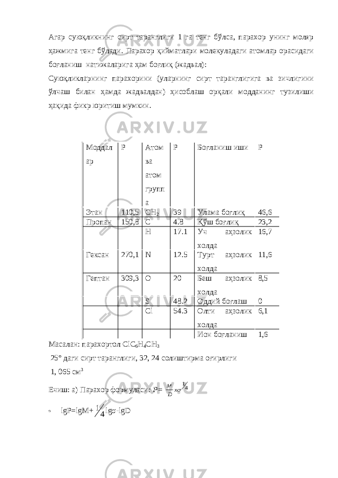 Агар суюқликнинг сирт таранглиги 1 га тенг бўлса, парахор унинг моляр ҳажмига тенг бўлади. Парахор қийматлари молекуладаги атомлар орасидаги бо ғ ланиш натижаларига ҳам бо ғ лиқ (жадвал): Суюқликларнинг парахорини (уларнинг сирт таранглигига ва зичлигини ўлчаш билан ҳамда жадвалдан) ҳисоблаш орқали модданинг тузилиши ҳақида фикр юритиш мумкин. Моддал ар Р Атом ва атом групп а Р Боғланиш иши Р Этан 110,5 С H 2 39 Улама бо ғ лиқ 46,6 Пропан 150,8 C 4.8 Қўш бо ғ лиқ 23,2 H 17.1 Уч аҳзолик холда 16,7 Гексан 270,1 N 12.5 Турт аҳзолик холда 11,6 Гептан 309,3 O 20 Беш аҳзолик холда 8,5 S 48.2 Оддий бо ғ лаш 0 Cl 54.3 Олти аҳзолик холда 6,1 Ион бо ғ ланиш 1,6 Масалан: парахортол С l С 6 Н 4 СН 3 25° даги сирт таранглиги, 32, 24 солиштирма о ғ ирлиги 1, 065 см 3 Ечиш: а) Парахор формуласи : Р= 41 x D M  lg Р =lg М + 4 1 lgσ-lgD 