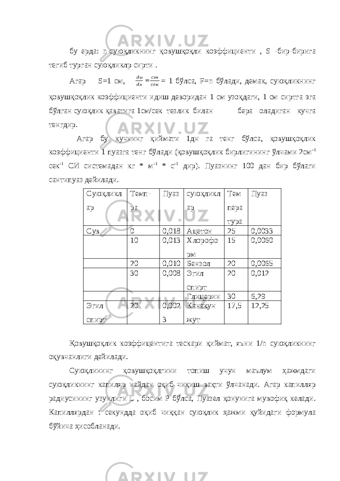  бу ерда: n -суюқликнинг қовушқоқли коэффициенти , S -бир-бирига тегиб турган суюқликлр сирти . Агар S=1 см, сек cm dx du  = 1 бўлса, F=n бўлади, демак, суюқликнинг қовушқоқлик коэффициенти идиш деворидан 1 см узоқдаги, 1 см сиртга эга бўлган суюқлик қаватига 1см/сек тезлик билан бера оладиган кучга тенгдир. Агар бу кучнинг қиймати 1дн га тенг бўлса, қовушқоқлик коэффициенти 1 пуазга тенг бўлади (қовушқоқлик бирлигининг ўлчами 2см -1 сек -1 СИ системадан кг * м -1 * с -1 дир). Пуазнинг 100 дан бир бўлаги сантипуаз дейилади. Суюқликл ар Темп- ра Пуаз суюқликл ар Тем пера тура Пуаз Сув 0 0,018 Ацетон 25 0,0033 10 0,013 Хлорофо рм 15 0,0060 20 0,010 Бензол 20 0,0065 30 0,008 Эгил спирт 20 0,012 Глицерин 30 6,29 Эгил спирт 20 0,002 3 Канакун жут 17,5 12,25 Қовушқоқлик коэффицентига тескари қиймат, яъни 1/n суюқликнинг оқувчанлиги дейилади. Суюқлининг қовушқоқлгини топиш учун маълум ҳажмдаги суюқликнинг капиляр найдан оқиб чиқиш вақти ўлчанади. Агар капилляр радиусининг узунлиги L , босим Р бўлса, Пуазел қонунига мувофиқ келади. Капиллярдан t секундда оқиб чиққан суюқлик ҳажми қуйидаги формула бўйича ҳисобланади. 