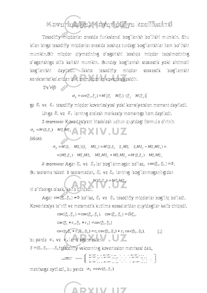 Kovariatsiya. Kovariatsiya koeffiseinti Tasodifiy miqdorlar orasida funksional bog`lanish bo`lishi mumkin. Shu bilan birga tasodifiy miqdorlar orasida boshqa turdagi bog`lanishlar ham bo`lishi mumkin.Bir miqdor qiymatining o`zgarishi boshqa miqdor taqsimotining o`zgarishiga olib kelishi mumkin. Bunday bog`lanish stoxastik yoki ehtimoli bog`lanishi deyiladi. Ikkita tasodifiy miqdor stoxastik bog`lanishi xarakteristikalaridan biri bu miqdorlar kovariasiyasidir. Ta`rif:  ) ( ( ) ( ) , cov( j j i i j i ij M M M             ga i va j tasodifiy miqdor kovariasiyasi yoki korrelyatsion moment deyiladi. Unga i va j larning aralash markaziy momentga ham deyiladi. 1-teorema: Kovariasiyani hisoblash uchun quyidagi formula o`rinli: j i j i ij M M M       ) ( Isboti:         ) ( ) )( ( j i j i i j j i j j i i ij M M M M M M M M             j i j i j i j i i j j i M M M M M M M M M M                 ) ( ) ( 2-teorema: Agar 1 va 2 lar bog`lanmagan bo`lsa, 0 ) , cov( 2 1    . Bu teorema isboti 1-teoremadan, 1 va 2 larning bog`lanmaganligidan j i j i M M M    ) ( ni e`tiborga olsak, kelib chiqadi. Agar 0 ) , cov( 2 1    bo`lsa, 1 va 2 tasodifiy miqdorlar bog`liq bo`ladi. Kovariatsiya ta`rifi va matematik kutilma xossalaridan quyidagilar kelib chiqadi. ), , cov( ) , ( cov 1 2 2 1      , ) , cov( 1 1 1    D  ) , ( cov ) , cov( 2 1 2 2 1 1        c c ), , cov( ) , cov( ) , cov( 3 2 2 3 1 1 3 2 2 11        c c c c    ( * ) bu yerda 1c va 2c lar o`zgarmaslar. ) , , , ( 2 1 n      tasodifiy vektorning kovariasion matrisasi deb,         nn n n nn               2 1 2 22 21 1 12 11 matrisaga aytiladi, bu yerda ) , cov( j i ij     