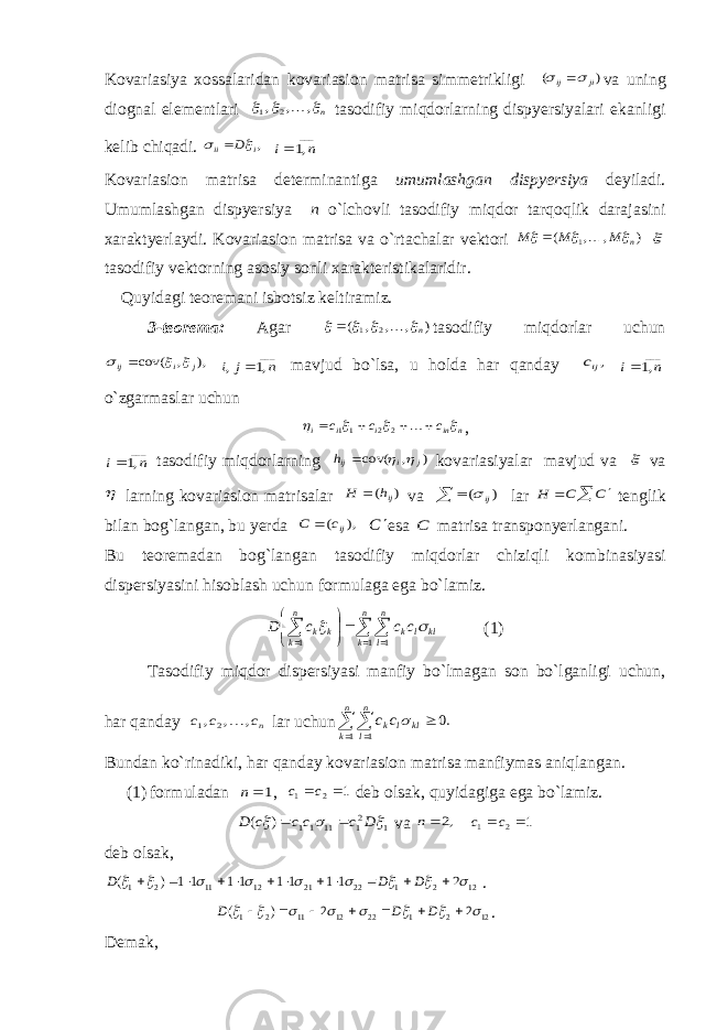 Kovariasiya xossalaridan kovariasion matrisa simmetrikligi ) ( ji ij    va uning diognal elementlari n   , , , 2 1  tasodifiy miqdorlarning dispyersiyalari ekanligi kelib chiqadi. ,i ii D   ___ ,1 n i Kovariasion matrisa determinantiga umumlashgan dispyersiya deyiladi. Umumlashgan dispyersiya n o`lchovli tasodifiy miqdor tarqoqlik darajasini xaraktyerlaydi. Kovariasion matrisa va o`rtachalar vektori ) , , ( 1 n M M M       tasodifiy vektorning asosiy sonli xarakteristikalaridir. Quyidagi teoremani isbotsiz keltiramiz. 3-teorema: Agar ) , , , ( 2 1 n      tasodifiy miqdorlar uchun ), , cov( j i ij     ___ ,1 , n j i  mavjud bo`lsa, u holda har qanday ,ijc ___ ,1 n i o`zgarmaslar uchun n in i i i c c c          2 2 11 , ___ ,1 n i tasodifiy miqdorlarning ) , cov( j i ijh    kovariasiyalar mavjud va  va  larning kovariasion matrisalar ) ( ijh H  va   ) ( ij lar    C C H tenglik bilan bog`langan, bu yerda ), ( ijc C  C  esa C matrisa transponyerlangani. Bu teoremadan bog`langan tasodifiy miqdorlar chiziqli kombinasiyasi dispersiyasini hisoblash uchun formulaga ega bo`lamiz.             n k n l kl l k n k k k c c c D 1 1 1   (1) Tasodifiy miqdor dispersiyasi manfiy bo`lmagan son bo`lganligi uchun, har qanday nc c c , , , 2 1  lar uchun .0 1 1     n k n l kl l kc c  Bundan ko`rinadiki, har qanday kovariasion matrisa manfiymas aniqlangan. (1) formuladan 1 n , 1 2 1  c c deb olsak, quyidagiga ega bo`lamiz. 1 21 11 11 ) (    D c cc c D   va ,2 n 1 2 1  c c deb olsak, 12 2 1 22 21 12 11 2 1 2 1 1 1 1 1 1 1 1 ) (                      D D D . 12 2 1 22 12 11 2 1 2 2 ) (                D D D . Demak, 