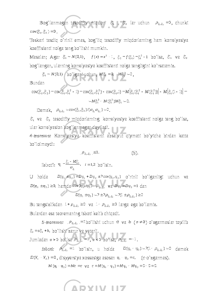  Bog`lanmagan tasodifiy miqdor 1 , 2 lar uchun 0 21,   , chunki 0 ) , cov( 2 1    . Teskari tasdiq o`rinli emas, bog`liq tasodifiy miqdorlarning ham korrelyasiya koeffisienti nolga teng bo`lishi mumkin. Masalan; Agar )1,0( ~1 N  , 1 ) ( 2  x x f , 1 ) ( 21 1 2       f bo`lsa, 1 va 2 bog`langan, ularning korrelyasiya koeffisienti nolga tengligini ko`rsatamiz. )1,0( ~1 N  bo`lgani uchun, ,0 1  M 0 31 M , Bundan             )1 1( )) ( ( )1, cov( ) , cov( )1 , cov( ) , cov( 1 21 21 1 1 21 1 21 1 2 1            M M M .0 ) ( 12 13 1       M M M Demak, 0 ) /() , cov( 2 1 21 2 1 ,           . 1 va 2 tasodifiy miqdorlarning korrelyasiya koeffisienti nolga teng bo`lsa, ular korrelyasion bog`lanmagan deyiladi. 4-teorema: Korrelyasiya koeffisienti absalyut qiymati bo`yicha birdan katta bo`lolmaydi: .1 | | 21,   (5). Isboti: , 1    i i i M  2,1i bo`lsin. U holda ),cov(2)( 212121        DDD o`rinli bo`lganligi uchun va ,0 ) ( 2 1    D hamda 21, 2 1 ) , cov(     va 1 21    D D dan 0 ) 1(2 2 2 ) ( 2121 , , 2 1             D Bu tengsizlikdan 0 1 21 ,    va 0 1 21,    larga ega bo`lamiz. Bulardan esa teoremaning isboti kelib chiqadi. 5-teorema: 1 | | 21,   bo`lishi uchun a va b ( 0a ) o`zgarmaslar topilib , 1 2 b a     bo`lishi zarur va yetarli. Jumladan 0a bo`lsa 1 21,   , 0a bo`lsa, 1 21,   . Isboti: 1 21,   bo`lsin, u holda 0 ) 1(2 ) ( 21, 2 1        D demak 0 ) ( 2 1  Y Y D , dispyersiya xossasiga asosan , 2 1 c   ( c -o`zgarmas). c Mc M    ) ( 2 1   va .0 0 0 ) ( 2 1 2 1            M M M c 