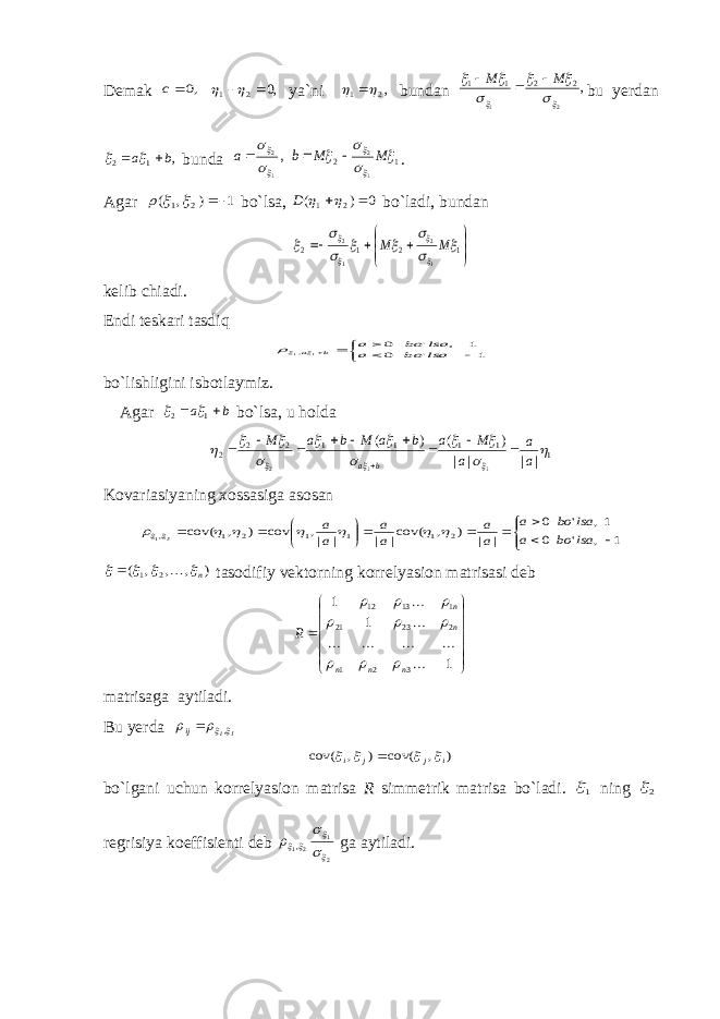 Demak ,0 c ,0 2 1    ya`ni ,2 1    bundan , 2 1 2 2 1 1         M M    bu yerdan , 1 2 b a     bunda , 1 2    a 1 2 1 2       M M b   . Agar 1 ) , ( 2 1     bo`lsa, 0 ) ( 2 1    D bo`ladi, bundan          1 2 1 2 1 2 1 2             M M kelib chiadi. Endi teskari tasdiq      1 &#39; 0 1 , &#39; 0 1 1, lsa bo a lsa bo a b a  bo`lishligini isbotlaymiz. Agar b a   1 2   bo`lsa, u holda 1 1 1 1 1 2 2 2 | | | | ) ( ) ( 1 1 2               a a a M a b a M b a M b a           Kovariasiyaning xossasiga asosan              1 , &#39; 0 1, &#39; 0 | | ) , cov(| | | |, cov ) , cov( 2 1 1 1 2 1 ,21 lsa bo a lsa bo a a a a a a a         ) , , , ( 2 1 n      tasodifiy vektorning korrelyasion matrisasi deb              1 1 1 3 2 1 2 23 21 1 13 12        n n n n n R          matrisaga aytiladi. Bu yerda JIij   , ) , cov( ) , cov( i j j i      bo`lgani uchun korrelyasion matrisa R simmetrik matrisa bo`ladi. 1 ning 2 regrisiya koeffisienti deb 21 21 ,       ga aytiladi. 