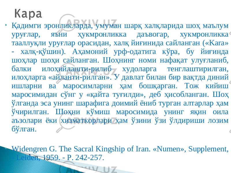 • Қадимги эронликларда, умуман шарқ халқларида шоҳ маълум уруғлар, яъни ҳукмронликка даъвогар, хукмронликка тааллуқли уруғлар орасидан, халқ йиғинида сайланган («Kara» - халқ-қўшин). Аҳамоний урф-одатига кўра, бу йиғинда шоҳлар шоҳи сайланган. Шоҳнинг номи нафақат улуғланиб, балки илоҳийлашти - рилиб худоларга тенглаштирилган, илоҳларга «айланти - рилган». У давлат билан бир вақтда диний ишларни ва маросимларни ҳам бошқарган. Тож кийиш маросимидан сўнг у «қайта туғилди», деб ҳисобланган. Шоҳ ўлганда эса унинг шарафига доимий ёниб турган алтарлар ҳам ўчирилган. Шоҳни кўмиш маросимида унинг яқин оила аъзолари ёки хизматкорлари ҳам ўзини ўзи ўлдириши лозим бўлган. • Widengren G. The Sacral Kingship of Iran. «Numen», Supplement, - Leiden, 1959. - P. 242-257. 