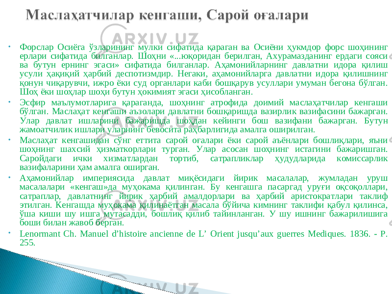 • Форслар Осиёга ўзларининг мулки сифатида қараган ва Осиёни ҳукмдор форс шоҳининг ерлари сифатида билганлар. Шоҳни «...юқоридан берилган, Ахурамазданинг ердаги сояси ва бутун ернинг эгаси» сифатида билганлар. Аҳамонийларнинг давлатни идора қилиш усули ҳақиқий ҳарбий деспотизмдир. Негаки, аҳамонийларга давлатни идора қилишнинг қонун чиқарувчи, ижро ёки суд органлари каби бошқарув усуллари умуман бегона бўлган. Шоҳ ёки шоҳлар шоҳи бутун ҳокимият эгаси ҳисобланган. • Эсфир маълумотларига қараганда, шоҳнинг атрофида доимий маслаҳатчилар кенгаши бўлган. Маслаҳат кенгаши аъзолари давлатни бошқаришда вазирлик вазифасини бажарган. Улар давлат ишларини бажаришда шоҳдан кейинги бош вазифани бажарган. Бутун жамоатчилик ишлари уларнинг бевосита раҳбарлигида амалга оширилган. • Маслаҳат кенгашидан сўнг еттита сарой оғалари ёки сарой аъёнлари бошлиқлари, яъни шоҳнинг шахсий ҳизматкорлари турган. Улар асосан шоҳнинг истагини бажаришган. Саройдаги ички хизматлардан тортиб, сатрапликлар ҳудудларида комиссарлик вазифаларини ҳам амалга оширган. • Аҳамонийлар империясида давлат миқёсидаги йирик масалалар, жумладан уруш масалалари «кенгаш»да муҳокама қилинган. Бу кенгашга пасаргад уруғи оқсоқоллари, сатраплар, давлатнинг йирик ҳарбий амалдорлари ва ҳарбий аристократлари таклиф этилган. Кенгашда муҳокама қилинаётган масала бўйича кимнинг таклифи қабул қилинса, ўша киши шу ишга мутасадди, бошлиқ қилиб тайинланган. У шу ишнинг бажарилишига боши билан жавоб берган. • Lenormant Сh. Manuel d’histoire ancienne de L’ Orient jusqu’aux guerres Mediques. 1836. - P. 255. 