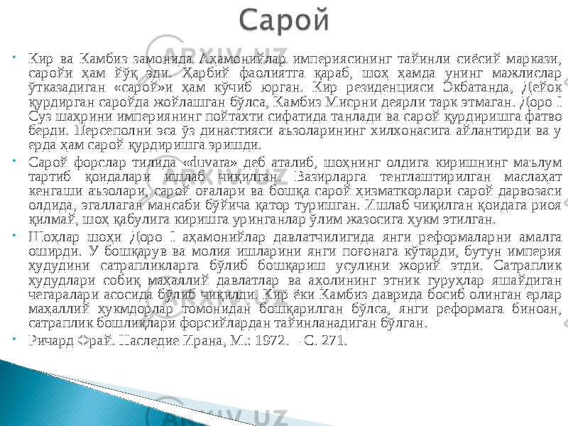 • Кир ва Камбиз замонида Аҳамонийлар империясининг тайинли сиёсий маркази, саройи ҳам йўқ эди. Ҳарбий фаолиятга қараб, шоҳ ҳамда унинг мажлислар ўтказадиган «сарой»и ҳам кўчиб юрган. Кир резиденцияси Экбатанда, Дейок қурдирган саройда жойлашган бўлса, Камбиз Мисрни деярли тарк этмаган. Доро I Суз шаҳрини империянинг пойтахти сифатида танлади ва с арой қурдиришга фатво берди. Персеполни эса ўз династияси аъзоларининг хилхонасига айлантирди ва у ерда ҳам сарой қурдиришга эришди. • Сарой форслар тилида «duvara» деб аталиб, шоҳнинг олдига киришнинг маълум тартиб қоидалари ишлаб чиқилган. Вазирларга тенглаштирилган маслаҳат кенгаши аъзолари, сарой оғалари ва бошқа сарой ҳизматкорлари сарой дарвозаси олдида, эгаллаган мансаби бўйича қатор туришган. Ишлаб чиқилган қоидага риоя қилмай, шоҳ қабулига киришга уринганлар ўлим жазосига ҳукм этилган. • Шоҳлар шоҳи Доро I а ҳамонийлар давлатчилигида янги реформаларни амалга оширди. У бошқарув ва молия ишларини янги поғонага кўтарди, бутун империя ҳудудини сатрапликларга бўлиб бошқариш усулини жорий этди. Сатраплик ҳудудлари собиқ маҳаллий давлатлар ва аҳолининг этник гуруҳлар яшайдиган чегаралари асосида бўлиб чиқилди. Кир ёки Камбиз даврида босиб олинган ерлар маҳаллий ҳукмдорлар томонидан бошқарилган бўлса, янги реформага биноан, сатраплик бошлиқлари форсийлардан тайинланадиган бўлган. • Ричард Фрай. Наследие Ирана, М.: 1972. – С. 271. 