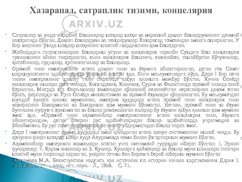 • Сатраплар ва ундаги ҳарбий бошлиқлар шоҳлар шоҳи ва марказий давлат бошқарувининг доимий назоратида бўлган. Давлат бошқаруви ва текширувлар Хазарапад томонидан амалга оширилган. У бир вақтнинг ўзида шоҳлар шоҳининг шахсий гвардиясини ҳам бошқарган. • Жойлардаги сатрапликларни бошқариш усули ва канцелярия таркиби Суздаги бош канцелярия тузилишини айнан такрорлаган, яъни канцелярия бошлиғи, хазинабон, ташаббусни бўғувчилар, ҳисобчилар, судъялар, ҳуснихатчилар ва бошқалар. • Оромий тили империянинг ягона давлат тили ва ёзувига айлантирилган, деган ғоя Совет шарқшунослиги адабиётларида ўрнашиб қолган эди. Янги маълумотларга кўра, Доро I бир неча тилни империянинг давлат тили сифатида қабул қилишга мажбур бўлган. Кичик Осиёда канцелярия ишлари грек тилида, Каппадокия, Киликия, Сурия ва Фаластинда оромий тилида олиб борилган, Мисрда эса Фиръавнлар замонидан қўлланиб келинаётган иероглифика давом этган бўлса, форсларда ва Ўрта Осиёда миххатсимон ва оромий ёзувлари қўлланилган. Бу маълумотдан шундай хулоса қилиш мумкинки, империя ҳудудида ягона оромий тили канцелярия тили вазифасини бажармаган ва бажариши ҳам мумкин бўлмаган. Негаки, оромий тили ва ёзуви бунчалик нуфузга эришмаган ва бошқа ривожланган халқлар бу ёзувни қабул қилиши ҳам мумкин эмас эди. «Оромий тили аҳамонийлар империясининг ягона канцелярия тили, ёзувига айлантирилди», деган фикрни рус адабиётларидан бошқа адабиётларда учратмадик ва ўйлаймизки, бу рус совет тарихшунослигининг уйдирмасидан бошқа нарса эмас. • Доро I империянинг ҳамма ҳудудида амал қиладиган ягона қонун системасини ишлаб чиқди. Бу қонунни фақат шоҳлар шоҳи худо Ахурамазда номи билан ўзгартириши мумкин бўлган. • Аҳамонийлар империяси жамоалари асосан учта ижтимоий гуруҳдан иборат бўлган: 1. Эркин фуқаролар; 2. Қарам кишилар ва 3. Қуллар. Қулларга ҳайвонлар ва бошқа мулк шакллари сингари шахсий мулк сифатида қаралган, уларни сотиш ёки бировга бериб юбориш мумкин бўлган • Дандамаев М.А. Бехистунская надпись как источник по истории начала царствования Дария I. Автореф. дисс. ... канд. ист. наук. - Л., 1958. – С. 21. 