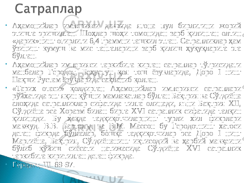 • Аҳамонийлар империяси даврида ягона пул бирлигини жорий этишга эришилган. Шоҳлар шоҳи томонидан зарб қилинган олтин «дарик»нинг оғирлиги 8,4 граммни ташкил этган. Сатрапликлар ҳам ўзининг кумуш ва мис тангаларини зарб қилиш ҳуқуқларига эга бўлган. • Аҳамонийлар империяси таркибига кирган сатраплар тўғрисидаги манбалар Геродот, Беҳустун қоя тош ёзувларида, Доро I нинг Нақши Рустам ёзувларида сақланиб қолган. • «Тарих отаси» қолдирган Аҳамонийлар империяси сатраплари рўйхатида энг яқин қўшни мамлакатлар бўлган Бақтрия ва Сўғдиёна алоҳида сатрапликлар сифатида тилга олинади, яъни Бақтрия XII, Сўғдиёна эса Хоразм билан бирга XVI сатраплик сифатида талқин қилинади. Бу ҳақда тадқиқотчиларнинг турли хил фикрлари мавжуд. В.В. Бартольд ва В.М. Массон бу Геродотнинг хатоси деган фикрда бўлсалар, бошқа тадқиқотчилар эса Доро I нинг Марғиёна, Бақтрия, Сўғдиёнанинг иқтисодий ва ҳарбий мавқеини бўлиб қўйиш сиёсати натижасида Сўғдиёна XVI сатраплик таркибига киритилган деган фикрда. • Геродот, III. 89-97. 