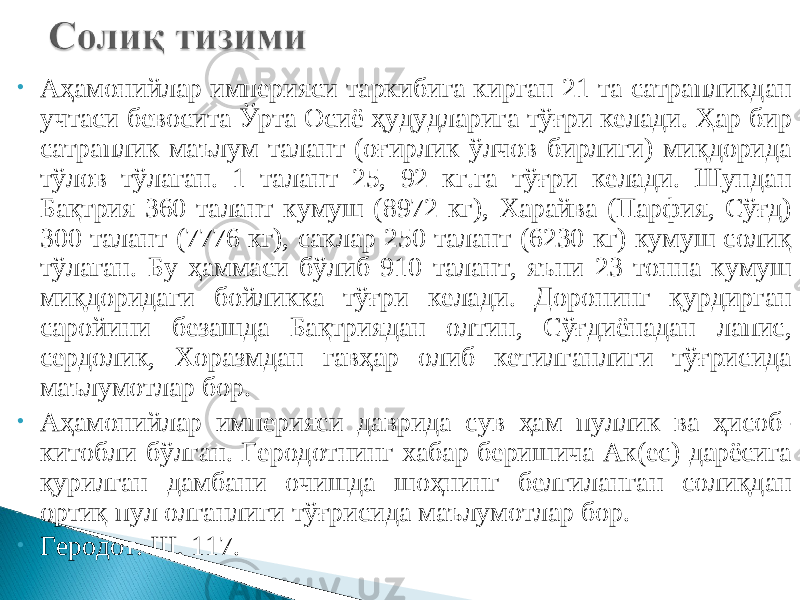 • Аҳамонийлар империяси таркибига кирган 21 та сатрапликдан учтаси бевосита Ўрта Осиё ҳудудларига тўғри келади. Ҳар бир сатраплик маълум талант (оғирлик ўлчов бирлиги) миқдорида тўлов тўлаган. 1 талант 25, 92 кг.га тўғри келади. Шундан Бақтрия 360 талант кумуш (8972 кг), Харайва (Парфия, Сўғд) 300 талант (7776 кг), саклар 250 талант (6230 кг) кумуш солиқ тўлаган. Бу ҳаммаси бўлиб 910 талант, яъни 23 тонна кумуш миқдоридаги бойликка тўғри келади. Доронинг қурдирган саройини безашда Бақтриядан олтин, Сўғдиёнадан лапис, сердолик, Хоразмдан гавҳар олиб кетилганлиги тўғрисида маълумотлар бор. • Аҳамонийлар империяси даврида сув ҳам пуллик ва ҳисоб- китобли бўлган. Геродотнинг хабар беришича Ак(ес) дарёсига қурилган дамбани очишда шоҳнинг белгиланган солиқдан ортиқ пул олганлиги тўғрисида маълумотлар бор. • Геродот. III, 117. 