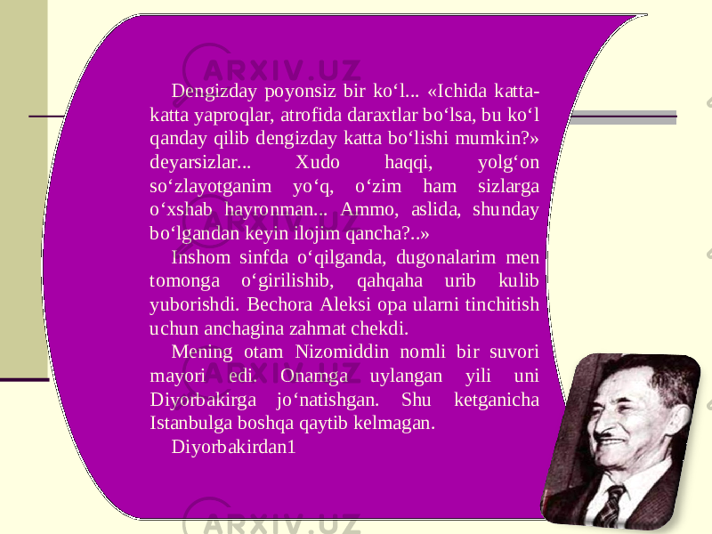 Dengizday poyonsiz bir ko‘l... «Ichida katta- katta yaproqlar, atrofida daraxtlar bo‘lsa, bu ko‘l qanday qilib dengizday katta bo‘lishi mumkin?» deyarsizlar... Xudo haqqi, yolg‘on so‘zlayotganim yo‘q, o‘zim ham sizlarga o‘xshab hayronman... Ammo, aslida, shunday bo‘lgandan keyin ilojim qancha?..» Inshom sinfda o‘qilganda, dugonalarim men tomonga o‘girilishib, qahqaha urib kulib yuborishdi. Bechora Aleksi opa ularni tinchitish uchun anchagina zahmat chekdi. Mening otam Nizomiddin nomli bir suvori mayori edi. Onamga uylangan yili uni Diyorbakirga jo‘natishgan. Shu ketganicha Istanbulga boshqa qaytib kelmagan. Diyorbakirdan1 