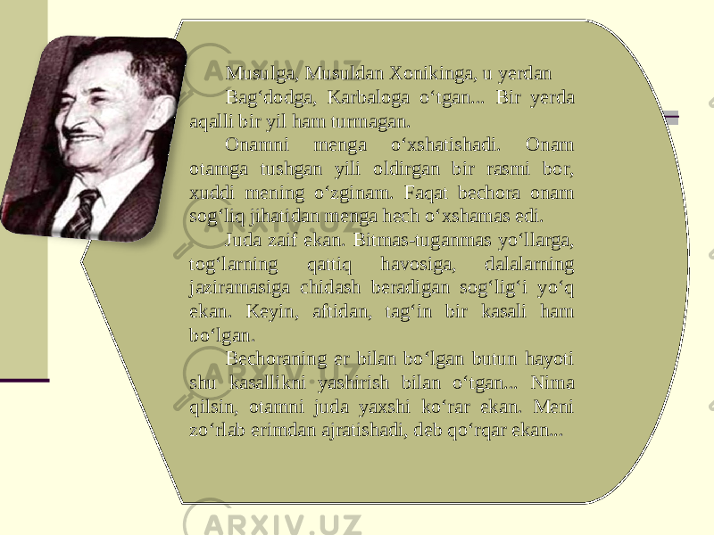 Musulga, Musuldan Xonikinga, u yerdan Bag‘dodga, Karbaloga o‘tgan... Bir yerda aqalli bir yil ham turmagan. Onamni menga o‘xshatishadi. Onam otamga tushgan yili oldirgan bir rasmi bor, xuddi mening o‘zginam. Faqat bechora onam sog‘liq jihatidan menga hech o‘xshamas edi. Juda zaif ekan. Bitmas-tuganmas yo‘llarga, tog‘larning qattiq havosiga, dalalarning jaziramasiga chidash beradigan sog‘lig‘i yo‘q ekan. Keyin, aftidan, tag‘in bir kasali ham bo‘lgan. Bechoraning er bilan bo‘lgan butun hayoti shu kasallikni yashirish bilan o‘tgan... Nima qilsin, otamni juda yaxshi ko‘rar ekan. Meni zo‘rlab erimdan ajratishadi, deb qo‘rqar ekan... 