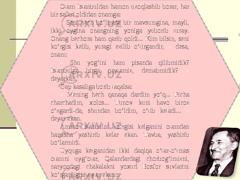 Otam Istanbuldan hamon uzoqlashib borar, har bir safari oldidan onamga: – Seni hech bo‘lmasa bir mavsumgina, mayli, ikki oygina onangning yoniga yuborib turay. Onang bechora ham qarib qoldi... Kim bilsin, seni ko‘rgisi kelib, yuragi ezilib o‘tirgandir, – desa, onam: – Shu yog‘ini ham pisanda qilibmidik? Istanbulga birga qaytamiz, demabmidik? – deyarkan. Gap kasaliga borib taqalsa: – Mening hech qanaqa dardim yo‘q... Picha charchadim, xolos... Tunov kuni havo biroz o‘zgardi-da, shundan bo‘ldim, o‘tib ketadi... – deyar ekan. Ammo Istanbulni ko‘rgisi kelganini otamdan hamisha yashirib kelar ekan. Tavba, yashirib bo‘larmidi. Uyquga ketganidan ikki daqiqa o‘tar-o‘tmas otamni uyg‘otar, Qalandardagi chorbog‘imizni, naryoqdagi chakalakni yoxud Bosfor suvlarini ko‘rganligini aytar ekan... 