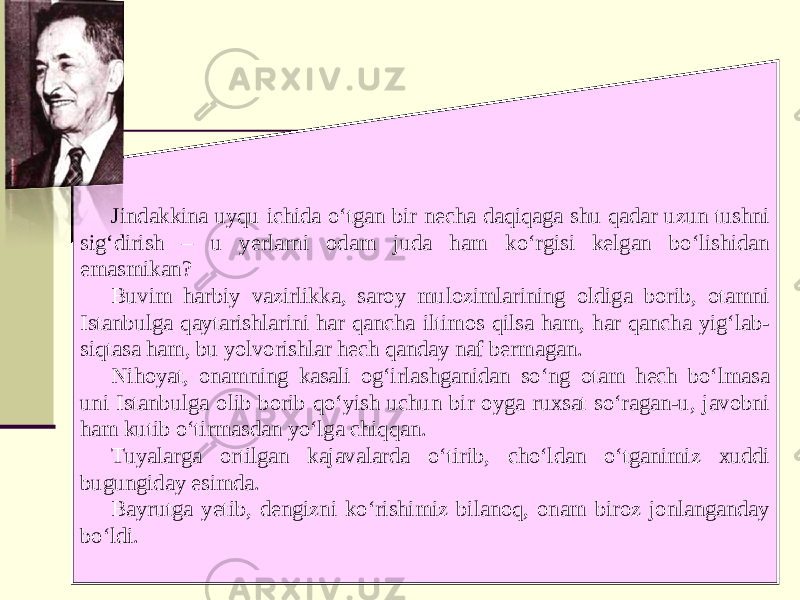 Jindakkina uyqu ichida o‘tgan bir necha daqiqaga shu qadar uzun tushni sig‘dirish – u yerlarni odam juda ham ko‘rgisi kelgan bo‘lishidan emasmikan? Buvim harbiy vazirlikka, saroy mulozimlarining oldiga borib, otamni Istanbulga qaytarishlarini har qancha iltimos qilsa ham, har qancha yig‘lab- siqtasa ham, bu yolvorishlar hech qanday naf bermagan. Nihoyat, onamning kasali og‘irlashganidan so‘ng otam hech bo‘lmasa uni Istanbulga olib borib qo‘yish uchun bir oyga ruxsat so‘ragan-u, javobni ham kutib o‘tirmasdan yo‘lga chiqqan. Tuyalarga ortilgan kajavalarda o‘tirib, cho‘ldan o‘tganimiz xuddi bugungiday esimda. Bayrutga yetib, dengizni ko‘rishimiz bilanoq, onam biroz jonlanganday bo‘ldi. 