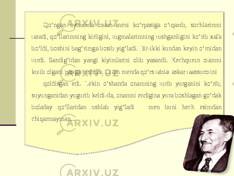 Qo‘ngan uyimizda onam meni ko‘rpasiga o‘tqazib, sochlarimni taradi, qo‘llarimning kirligini, tugmalarimning tushganligini ko‘rib xafa bo‘ldi, boshini bag‘rimga bosib yig‘ladi. Bir-ikki kundan keyin o‘rnidan turdi. Sandig‘idan yangi kiyimlarini olib yasandi. Kechqurun otamni kutib olgani pastga tushdik. Otam menda qo‘rs tabiat askar taassurotini qoldirgan edi. Lekin o‘shanda onamning turib yurganini ko‘rib, suyunganidan yugurib keldi-da, onamni endigina yura boshlagan go‘dak boladay qo‘llaridan ushlab yig‘ladi – men buni hech esimdan chiqarmayman... 