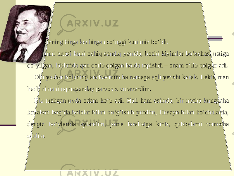 Bu bizning birga kechirgan so‘nggi kunimiz bo‘ldi. Onamni ertasi kuni ochiq sandiq yonida, boshi kiyimlar bo‘xchasi ustiga qo‘yilgan, lablarida qon qotib qolgan holda topishdi – onam o‘lib qolgan edi. Olti yashar bolaning ancha-muncha narsaga aqli yetishi kerak. Lekin men hech nimani uqmaganday parvosiz yuraverdim. Biz tushgan uyda odam ko‘p edi. Hali ham esimda, bir necha kungacha kattakon bog‘da bolalar bilan bo‘g‘ishib yurdim, Husayn bilan ko‘chalarda, dengiz bo‘ylarida aylandim, jome hovlisiga kirib, qubbalarni tomosha qildim. 