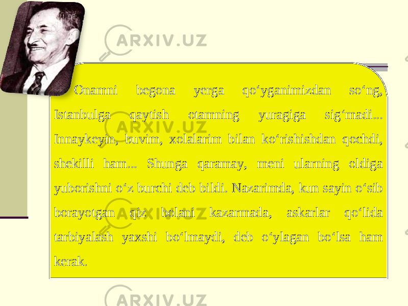 Onamni begona yerga qo‘yganimizdan so‘ng, Istanbulga qaytish otamning yuragiga sig‘madi... Innaykeyin, buvim, xolalarim bilan ko‘rishishdan qochdi, shekilli ham... Shunga qaramay, meni ularning oldiga yuborishni o‘z burchi deb bildi. Nazarimda, kun sayin o‘sib borayotgan qiz bolani kazarmada, askarlar qo‘lida tarbiyalash yaxshi bo‘lmaydi, deb o‘ylagan bo‘lsa ham kerak. 