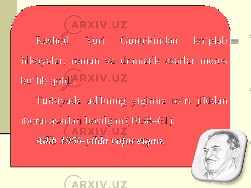 Rashod Nuri Guntekindan ko‘plab hikoyalar, roman va dramatik asarlar meros bo‘lib qoldi. Turkiyada adibning yigirma to‘rt jilddan iborat asarlari bosilgan (1958–61). Adib 1956-yilda vafot etgan. 