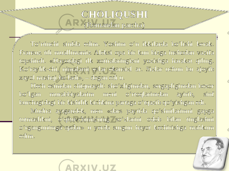 CHOLIQUSHI (Romandan parcha) To‘rtinchi sinfda edim. Yoshim o‘n ikkilarda bo‘lishi kerak. Fransuz tili muallimamiz Aleksi opa bir kun bizga inshodan vazifa topshirdi. «Hayotdagi ilk xotiralaringizni yozishga harakat qiling. Ko‘raylik-chi, nimalarni eslar ekansizl ar. Sizlar uchun bu ajoyib xayol mashqi bo‘ladi», – degan edi u. Hech esimdan chiqmaydi: sho‘xligimdan, sergapligimdan bezor bo‘lgan murabbiyalarim meni o‘rtoqlarimdan ayirib, sinf burchagidagi bir kishilik kichkina partaga o‘tqazib qo‘yishgan edi. Mudira aytgandek, men «dars paytida qo‘shnilarimni gapga tutmaslikni, o‘qituvchimizning so‘zlarini odob bilan tinglashni o‘rgangunimga qadar» u yerda surgun hayot kechirishga mahkum edim. 