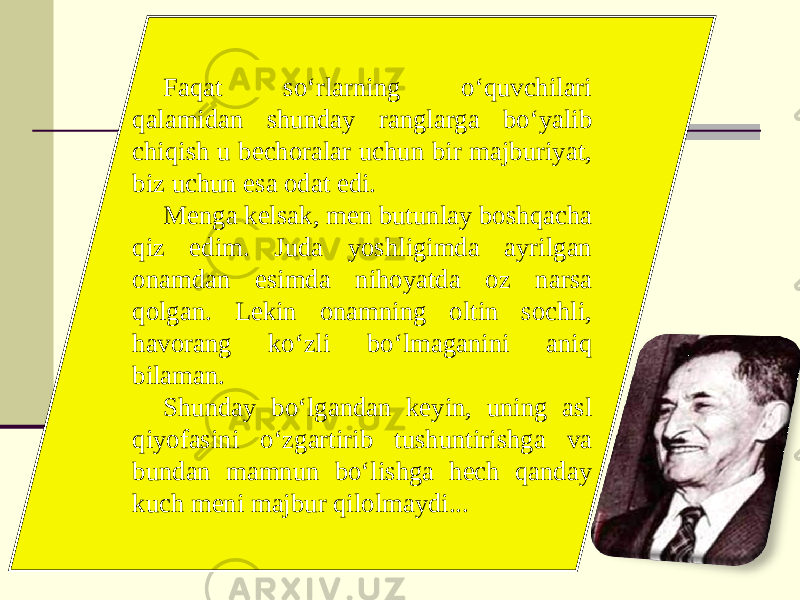 Faqat so‘rlarning o‘quvchilari qalamidan shunday ranglarga bo‘yalib chiqish u bechoralar uchun bir majburiyat, biz uchun esa odat edi. Menga kelsak, men butunlay boshqacha qiz edim. Juda yoshligimda ayrilgan onamdan esimda nihoyatda oz narsa qolgan. Lekin onamning oltin sochli, havorang ko‘zli bo‘lmaganini aniq bilaman. Shunday bo‘lgandan keyin, uning asl qiyofasini o‘zgartirib tushuntirishga va bundan mamnun bo‘lishga hech qanday kuch meni majbur qilolmaydi... 