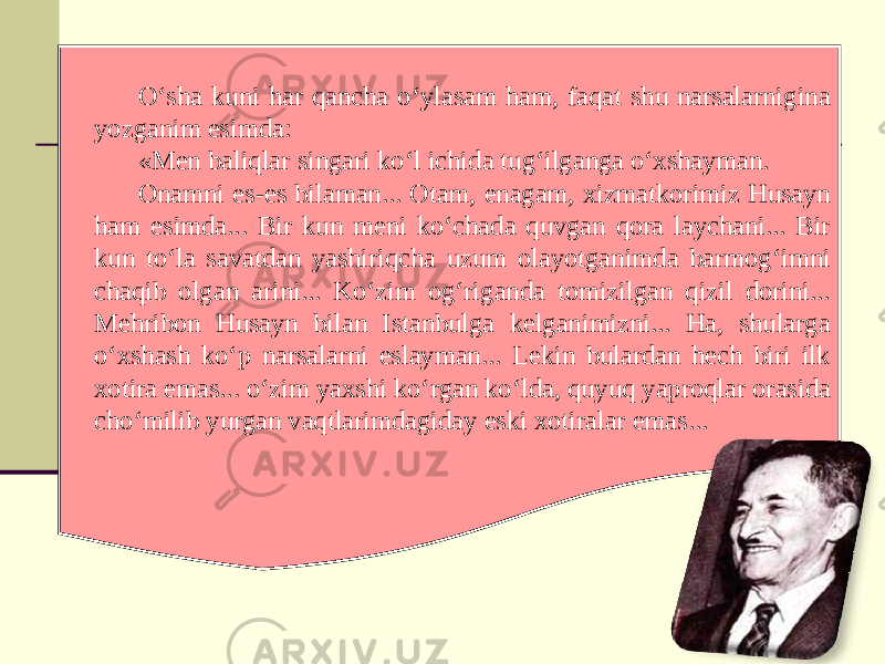 O‘sha kuni har qancha o‘ylasam ham, faqat shu narsalarnigina yozganim esimda: «Men baliqlar singari ko‘l ichida tug‘ilganga o‘xshayman. Onamni es-es bilaman... Otam, enagam, xizmatkorimiz Husayn ham esimda... Bir kun meni ko‘chada quvgan qora laychani... Bir kun to‘la savatdan yashiriqcha uzum olayotganimda barmog‘imni chaqib olgan arini... Ko‘zim og‘riganda tomizilgan qizil dorini... Mehribon Husayn bilan Istanbulga kelganimizni... Ha, shularga o‘xshash ko‘p narsalarni eslayman... Lekin bulardan hech biri ilk xotira emas... o‘zim yaxshi ko‘rgan ko‘lda, quyuq yaproqlar orasida cho‘milib yurgan vaqtlarimdagiday eski xotiralar emas... 