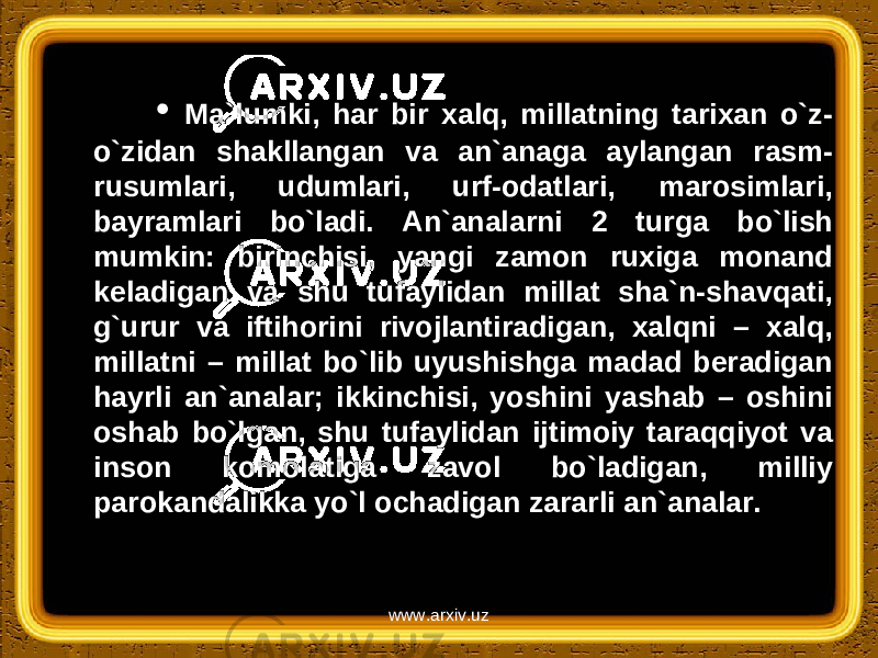 • Ma`lumki, har bir xalq, millatning tarixan o`z- o`zidan shakllangan va an`anaga aylangan rasm- rusumlari, udumlari, urf-odatlari, marosimlari, bayramlari bo`ladi. An`analarni 2 turga bo`lish mumkin: birinchisi, yangi zamon ruxiga monand keladigan va shu tufaylidan millat sha`n-shavqati, g`urur va iftihorini rivojlantiradigan, xalqni – xalq, millatni – millat bo`lib uyushishga madad beradigan hayrli an`analar; ikkinchisi, yoshini yashab – oshini oshab bo`lgan, shu tufaylidan ijtimoiy taraqqiyot va inson komolatiga zavol bo`ladigan, milliy parokandalikka yo`l ochadigan zararli an`analar. www.arxiv.uz 