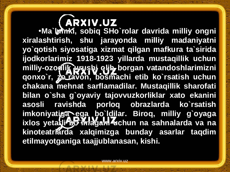 • Ma`lumki, sobiq SHo`rolar davrida milliy ongni xiralashtirish, shu jarayonda milliy madaniyatni yo`qotish siyosatiga xizmat qilgan mafkura ta`sirida ijodkorlarimiz 1918-1923 yillarda mustaqillik uchun milliy-ozodlik urushi olib borgan vatandoshlarimizni qonxo`r, zo`ravon, bosmachi etib ko`rsatish uchun chakana mehnat sarflamadilar. Mustaqillik sharofati bilan o`sha g`oyaviy tajovvuzkorliklar xato ekanini asosli ravishda porloq obrazlarda ko`rsatish imkoniyatiga ega bo`ldilar. Biroq, milliy g`oyaga ixlos yetarli bo`lmagani uchun na sahnalarda va na kinoteatrlarda xalqimizga bunday asarlar taqdim etilmayotganiga taajjublanasan, kishi. www.arxiv.uz 