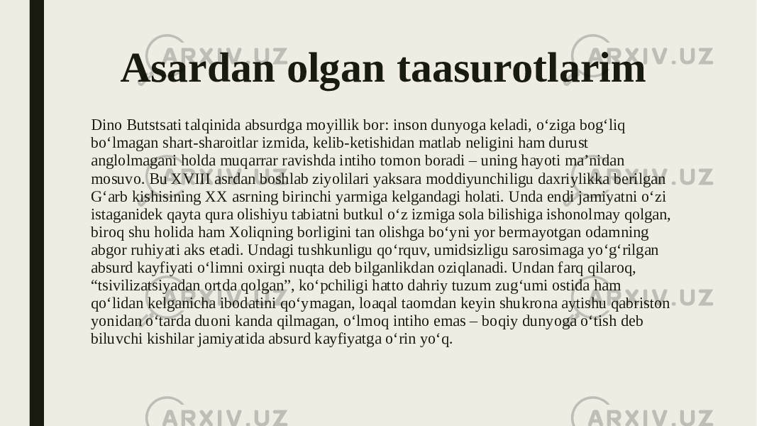 Asardan olgan taasurotlarim Dino Butstsati talqinida absurdga moyillik bor: inson dunyoga keladi, o‘ziga bog‘liq bo‘lmagan shart-sharoitlar izmida, kelib-ketishidan matlab neligini ham durust anglolmagani holda muqarrar ravishda intiho tomon boradi – uning hayoti ma’nidan mosuvo. Bu XVIII asrdan boshlab ziyolilari yaksara moddiyunchiligu daxriylikka berilgan G‘arb kishisining XX asrning birinchi yarmiga kelgandagi holati. Unda endi jamiyatni o‘zi istaganidek qayta qura olishiyu tabiatni butkul o‘z izmiga sola bilishiga ishonolmay qolgan, biroq shu holida ham Xoliqning borligini tan olishga bo‘yni yor bermayotgan odamning abgor ruhiyati aks etadi. Undagi tushkunligu qo‘rquv, umidsizligu sarosimaga yo‘g‘rilgan absurd kayfiyati o‘limni oxirgi nuqta deb bilganlikdan oziqlanadi. Undan farq qilaroq, “tsivilizatsiyadan ortda qolgan”, ko‘pchiligi hatto dahriy tuzum zug‘umi ostida ham qo‘lidan kelganicha ibodatini qo‘ymagan, loaqal taomdan keyin shukrona aytishu qabriston yonidan o‘tarda duoni kanda qilmagan, o‘lmoq intiho emas – boqiy dunyoga o‘tish deb biluvchi kishilar jamiyatida absurd kayfiyatga o‘rin yo‘q. 