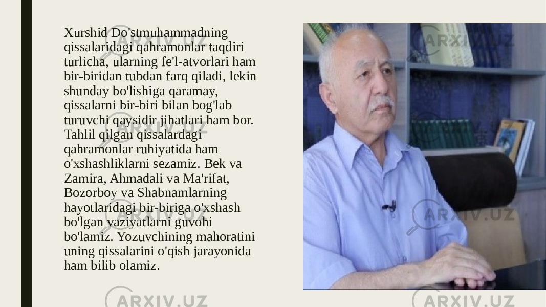 Xurshid Do&#39;stmuhammadning qissalaridagi qahramonlar taqdiri turlicha, ularning fe&#39;l-atvorlari ham bir-biridan tubdan farq qiladi, lekin shunday bo&#39;lishiga qaramay, qissalarni bir-biri bilan bog&#39;lab turuvchi qaysidir jihatlari ham bor. Tahlil qilgan qissalardagi qahramonlar ruhiyatida ham o&#39;xshashliklarni sezamiz. Bek va Zamira, Ahmadali va Ma&#39;rifat, Bozorboy va Shabnamlarning hayotlaridagi bir-biriga o&#39;xshash bo&#39;lgan vaziyatlarni guvohi bo&#39;lamiz. Yozuvchining mahoratini uning qissalarini o&#39;qish jarayonida ham bilib olamiz. 