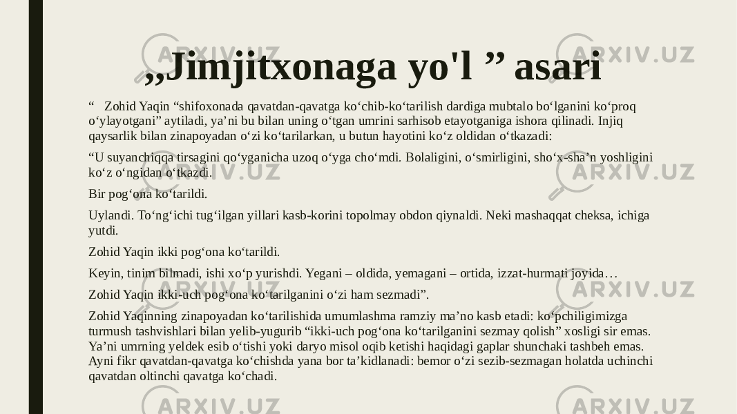 ,,Jimjitxonaga yo&#39;l ’’ asari “ Zohid Yaqin “shifoxonada qavatdan-qavatga ko‘chib-ko‘tarilish dardiga mubtalo bo‘lganini ko‘proq o‘ylayotgani” aytiladi, ya’ni bu bilan uning o‘tgan umrini sarhisob etayotganiga ishora qilinadi. Injiq qaysarlik bilan zinapoyadan o‘zi ko‘tarilarkan, u butun hayotini ko‘z oldidan o‘tkazadi: “ U suyanchiqqa tirsagini qo‘yganicha uzoq o‘yga cho‘mdi. Bolaligini, o‘smirligini, sho‘x-sha’n yoshligini ko‘z o‘ngidan o‘tkazdi. Bir pog‘ona ko‘tarildi. Uylandi. To‘ng‘ichi tug‘ilgan yillari kasb-korini topolmay obdon qiynaldi. Neki mashaqqat cheksa, ichiga yutdi. Zohid Yaqin ikki pog‘ona ko‘tarildi. Keyin, tinim bilmadi, ishi xo‘p yurishdi. Yegani – oldida, yemagani – ortida, izzat-hurmati joyida… Zohid Yaqin ikki-uch pog‘ona ko‘tarilganini o‘zi ham sezmadi”. Zohid Yaqinning zinapoyadan ko‘tarilishida umumlashma ramziy ma’no kasb etadi: ko‘pchiligimizga turmush tashvishlari bilan yelib-yugurib “ikki-uch pog‘ona ko‘tarilganini sezmay qolish” xosligi sir emas. Ya’ni umrning yeldek esib o‘tishi yoki daryo misol oqib ketishi haqidagi gaplar shunchaki tashbeh emas. Ayni fikr qavatdan-qavatga ko‘chishda yana bor ta’kidlanadi: bemor o‘zi sezib-sezmagan holatda uchinchi qavatdan oltinchi qavatga ko‘chadi. 