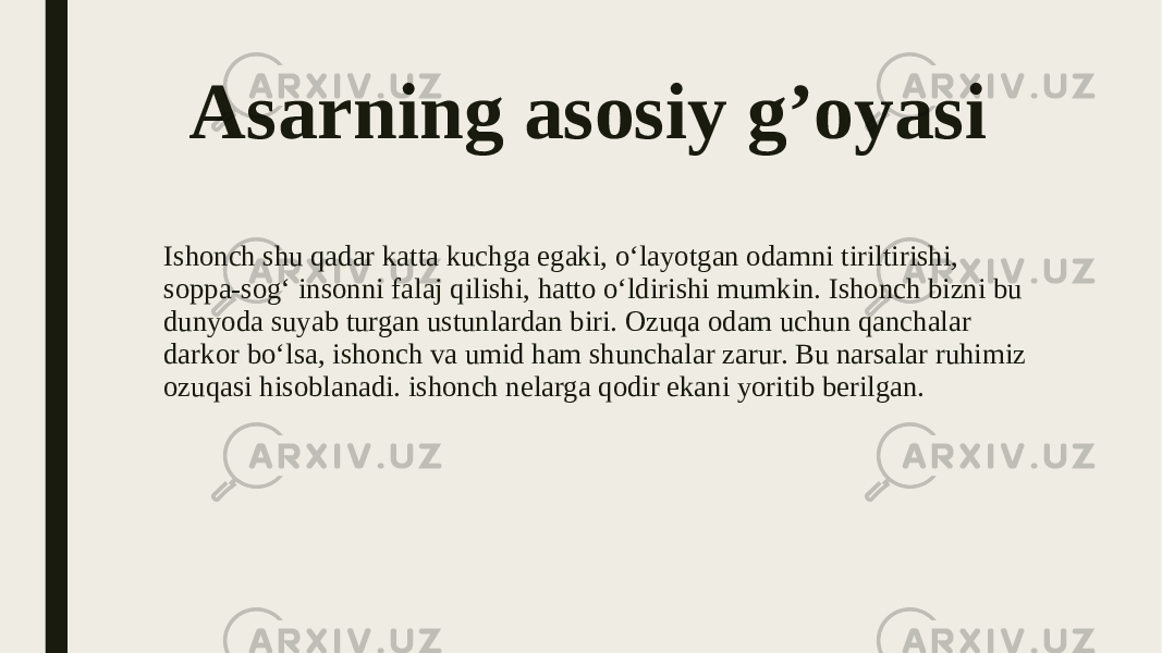 Asarning asosiy g’oyasi Ishonch shu qadar katta kuchga egaki, o‘layotgan odamni tiriltirishi, soppa-sog‘ insonni falaj qilishi, hatto o‘ldirishi mumkin. Ishonch bizni bu dunyoda suyab turgan ustunlardan biri. Ozuqa odam uchun qanchalar darkor bo‘lsa, ishonch va umid ham shunchalar zarur. Bu narsalar ruhimiz ozuqasi hisoblanadi. ishonch nelarga qodir ekani yoritib berilgan. 