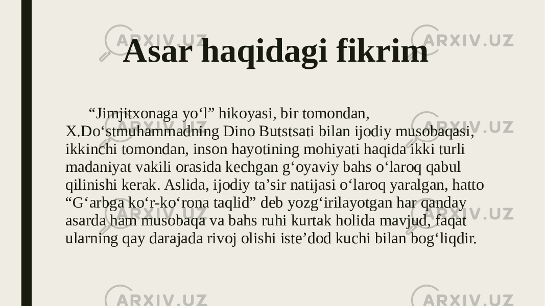 Asar haqidagi fikrim “ Jimjitxonaga yo‘l” hikoyasi, bir tomondan, X.Do‘stmuhammadning Dino Butstsati bilan ijodiy musobaqasi, ikkinchi tomondan, inson hayotining mohiyati haqida ikki turli madaniyat vakili orasida kechgan g‘oyaviy bahs o‘laroq qabul qilinishi kerak. Aslida, ijodiy ta’sir natijasi o‘laroq yaralgan, hatto “G‘arbga ko‘r-ko‘rona taqlid” deb yozg‘irilayotgan har qanday asarda ham musobaqa va bahs ruhi kurtak holida mavjud, faqat ularning qay darajada rivoj olishi iste’dod kuchi bilan bog‘liqdir. 