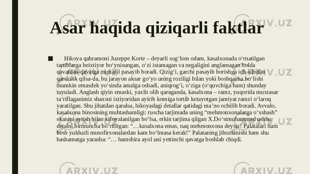 Asar haqida qiziqarli faktlar ■ Hikoya qahramoni Juzeppe Korte – deyarli sog‘lom odam, kasalxonada o‘rnatilgan tartiblarga beixtiyor bo‘ynisungan, o‘zi istamagan va negaligini anglamagan holda qavatdan-qavatga muttasil pasayib boradi. Qizig‘i, garchi pasayib borishga ich-ichidan qarshilik qilsa-da, bu jarayon aksar go‘yo uning roziligi bilan yoki boshqacha bo‘lishi mumkin emasdek yo‘sinda amalga oshadi, aniqrog‘i, o‘ziga (o‘quvchiga ham) shunday tuyuladi. Anglash qiyin emaski, yaxlit olib qaraganda, kasalxona – ramz, yuqorida muxtasar ta’riflaganimiz shaxsni ixtiyoridan ayirib komiga tortib ketayotgan jamiyat ramzi o‘laroq yaratilgan. Shu jihatdan qaralsa, hikoyadagi detallar qatidagi ma’no ochilib boradi. Avvalo, kasalxona binosining muhtashamligi: ruscha tarjimada uning “mehmonxonalarga o‘xshash” ekanini aytish bilan kifoyalanilgan bo‘lsa, erkin tarjima qilgan X.Do‘stmuhammad ushbu detalni birmuncha bo‘rttirgan: “…kasalxona emas, naq mehmonxona deysiz! Palatalari ham besh yulduzli musofirxonalardan kam bo‘lmasa kerak!” Palataning jihozlanishi ham shu hashamatga yarasha: “… hamshira ayol uni yettinchi qavatga boshlab chiqdi. 