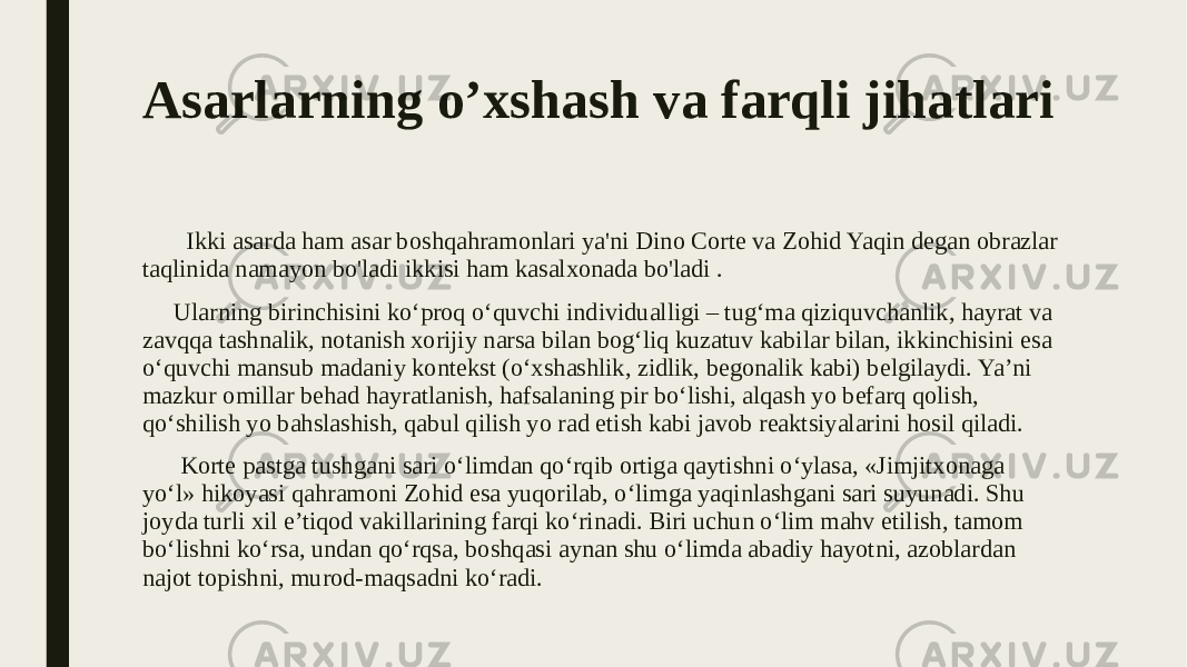 Asarlarning o’xshash va farqli jihatlari Ikki asarda ham asar boshqahramonlari ya&#39;ni Dino Corte va Zohid Yaqin degan obrazlar taqlinida namayon bo&#39;ladi ikkisi ham kasalxonada bo&#39;ladi . Ularning birinchisini ko‘proq o‘quvchi individualligi – tug‘ma qiziquvchanlik, hayrat va zavqqa tashnalik, notanish xorijiy narsa bilan bog‘liq kuzatuv kabilar bilan, ikkinchisini esa o‘quvchi mansub madaniy kontekst (o‘xshashlik, zidlik, begonalik kabi) belgilaydi. Ya’ni mazkur omillar behad hayratlanish, hafsalaning pir bo‘lishi, alqash yo befarq qolish, qo‘shilish yo bahslashish, qabul qilish yo rad etish kabi javob reaktsiyalarini hosil qiladi. Korte pastga tushgani sari o‘limdan qo‘rqib ortiga qaytishni o‘ylasa, «Jimjitxonaga yo‘l» hikoyasi qahramoni Zohid esa yuqorilab, o‘limga yaqinlashgani sari suyunadi. Shu joyda turli xil e’tiqod vakillarining farqi ko‘rinadi. Biri uchun o‘lim mahv etilish, tamom bo‘lishni ko‘rsa, undan qo‘rqsa, boshqasi aynan shu o‘limda abadiy hayotni, azoblardan najot topishni, murod-maqsadni ko‘radi. 