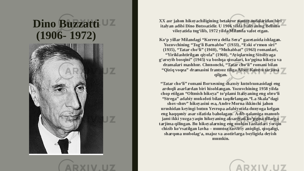 Dino Buzzatti (1906- 1972) XX asr jahon hikoyachiligining betakror namoyandalaridan biri italyan adibi Dino Butssatidir. U 1906 yilda Italiyaning Belluno viloyatida tug‘ilib, 1972 yilda Milanda vafot etgan. Ko‘p yillar Milandagi “Korrera della Sera” gazetasida ishlagan. Yozuvchining “Tog‘li Barnabbo” (1933), “Eski o‘rmon siri” (1935), “Tatar cho‘li” (1940), “Muhabbat” (1963) romanlari, “Yiriklashtirilgan qiyofa” (1960), “Ayiqlarning Sitsiliyaga g‘aroyib bosqini” (1945) va boshqa qissalari, ko‘pgina hikoya va dramalari mashhur. Chunonchi, “Tatar cho‘li” romani bilan “Qiziq voqea” dramasini frantsuz tiliga Alber Kamyu tarjima qilgan. “ Tatar cho‘li” romani Borxesning shaxsiy kutubxonasidagi eng ardoqli asarlardan biri hisoblangan. Yozuvchining 1958 yilda chop etilgan “Oltmish hikoya” to‘plami Italiyaning eng obro‘li “Strega” adabiy mukofoti bilan taqdirlangan.“La Skala”dagi shov-shuv” hikoyasini esa, Andre Morua ikkinchi jahon urushidan keyingi butun Yevropa adabiyotida dunyoga kelgan eng haqqoniy asar sifatida baholagan. Adib qalamiga mansub jami ikki yuzga yaqin hikoyaning aksariyati ko‘pgina tillarga tarjima qilingan. Bu hikoyalarning eng muhim fazilatlari yorqin chizib ko‘rsatilgan lavha – mumtoz tasviriy aniqligi, qisqaligi, sharqona mubolag‘a, majoz va asotirlarga boyligida deyish mumkin. 