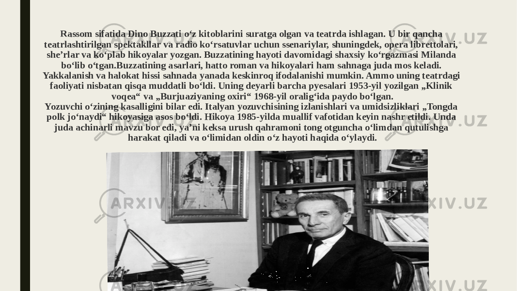 Rassom sifatida Dino Buzzati oʻz kitoblarini suratga olgan va teatrda ishlagan. U bir qancha teatrlashtirilgan spektakllar va radio koʻrsatuvlar uchun ssenariylar, shuningdek, opera librettolari, sheʼrlar va koʻplab hikoyalar yozgan. Buzzatining hayoti davomidagi shaxsiy koʻrgazmasi Milanda boʻlib oʻtgan.Buzzatining asarlari, hatto roman va hikoyalari ham sahnaga juda mos keladi. Yakkalanish va halokat hissi sahnada yanada keskinroq ifodalanishi mumkin. Ammo uning teatrdagi faoliyati nisbatan qisqa muddatli boʻldi. Uning deyarli barcha pyesalari 1953-yil yozilgan „Klinik voqea“ va „Burjuaziyaning oxiri“ 1968-yil oralig‘ida paydo bo‘lgan. Yozuvchi oʻzining kasalligini bilar edi. Italyan yozuvchisining izlanishlari va umidsizliklari „Tongda polk jo‘naydi“ hikoyasiga asos bo‘ldi. Hikoya 1985-yilda muallif vafotidan keyin nashr etildi. Unda juda achinarli mavzu bor edi, yaʼni keksa urush qahramoni tong otguncha o‘limdan qutulishga harakat qiladi va oʻlimidan oldin o‘z hayoti haqida o‘ylaydi. 