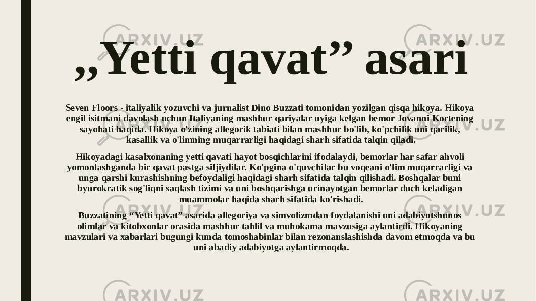 ,,Yetti qavat’’ asari Seven Floors - italiyalik yozuvchi va jurnalist Dino Buzzati tomonidan yozilgan qisqa hikoya. Hikoya engil isitmani davolash uchun Italiyaning mashhur qariyalar uyiga kelgan bemor Jovanni Kortening sayohati haqida. Hikoya o&#39;zining allegorik tabiati bilan mashhur bo&#39;lib, ko&#39;pchilik uni qarilik, kasallik va o&#39;limning muqarrarligi haqidagi sharh sifatida talqin qiladi. Hikoyadagi kasalxonaning yetti qavati hayot bosqichlarini ifodalaydi, bemorlar har safar ahvoli yomonlashganda bir qavat pastga siljiydilar. Ko&#39;pgina o&#39;quvchilar bu voqeani o&#39;lim muqarrarligi va unga qarshi kurashishning befoydaligi haqidagi sharh sifatida talqin qilishadi. Boshqalar buni byurokratik sog&#39;liqni saqlash tizimi va uni boshqarishga urinayotgan bemorlar duch keladigan muammolar haqida sharh sifatida ko&#39;rishadi. Buzzatining “Yetti qavat” asarida allegoriya va simvolizmdan foydalanishi uni adabiyotshunos olimlar va kitobxonlar orasida mashhur tahlil va muhokama mavzusiga aylantirdi. Hikoyaning mavzulari va xabarlari bugungi kunda tomoshabinlar bilan rezonanslashishda davom etmoqda va bu uni abadiy adabiyotga aylantirmoqda. 