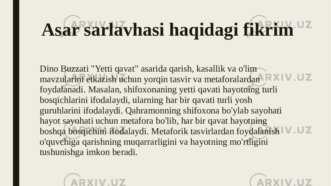 Asar sarlavhasi haqidagi fikrim Dino Buzzati &#34;Yetti qavat&#34; asarida qarish, kasallik va o&#39;lim mavzularini etkazish uchun yorqin tasvir va metaforalardan foydalanadi. Masalan, shifoxonaning yetti qavati hayotning turli bosqichlarini ifodalaydi, ularning har bir qavati turli yosh guruhlarini ifodalaydi. Qahramonning shifoxona bo&#39;ylab sayohati hayot sayohati uchun metafora bo&#39;lib, har bir qavat hayotning boshqa bosqichini ifodalaydi. Metaforik tasvirlardan foydalanish o&#39;quvchiga qarishning muqarrarligini va hayotning mo&#39;rtligini tushunishga imkon beradi. 