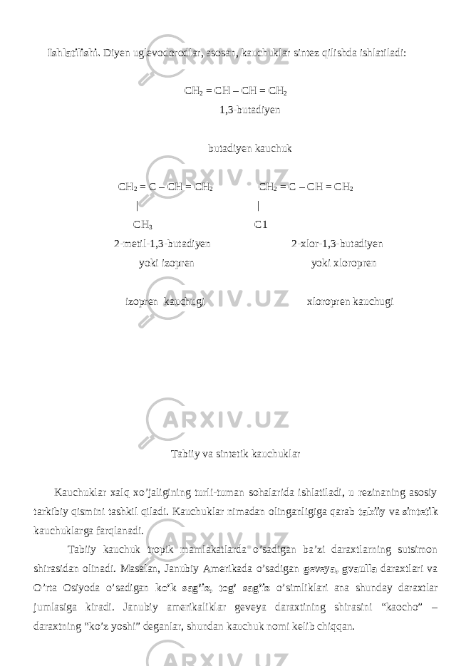  Ishlatilishi. Diyen uglevodorodlar, asosan, kauchuklar sintez qilishda ishlatiladi: CH 2 = CH – CH = CH 2 1,3-butadiyen butadiyen kauchuk CH 2 = C – CH = CH 2 CH 2 = C – CH = CH 2 | | CH 3 C1 2-metil-1,3-butadiyen 2-xlor-1,3-butadiyen yoki izopren yoki xloropren izopren kauchugi xloropren kauchugi Tabiiy va sintetik kauchuklar Kauchuklar xalq xo’jaligining turli-tuman sohalarida ishlatiladi, u rezinaning asosiy tarkibiy qismini tashkil qiladi. Kauchuklar nimadan olinganligiga qarab tabiiy va sintetik kauchuklarga farqlanadi. Tabiiy kauchuk tropik mamlakatlarda o’sadigan ba’zi daraxtlarning sutsimon shirasidan olinadi. Masalan, Janubiy Amerikada o’sadigan geveya, gvaulla daraxtlari va O’rta Osiyoda o’sadigan ko’k sag’iz, tog’ sag’iz o’simliklari ana shunday daraxtlar jumlasiga kiradi. Janubiy amerikaliklar geveya daraxtining shirasini “kaocho” – daraxtning “ko’z yoshi” deganlar, shundan kauchuk nomi kelib chiqqan. 