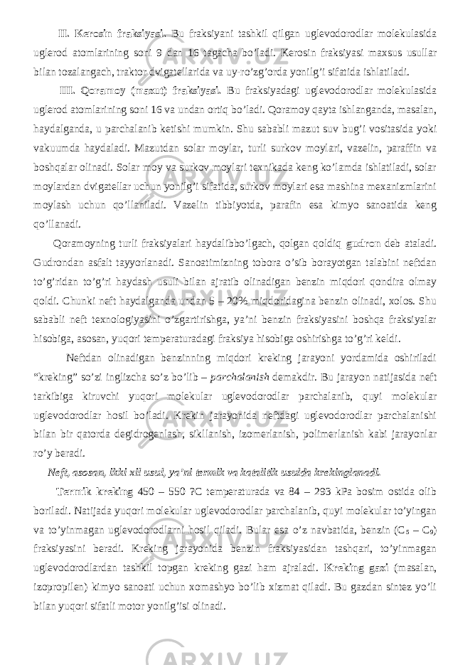  II. Kerosin fraksiyasi. Bu fraksiyani tashkil qilgan uglevodorodlar molekulasida uglerod atomlarining soni 9 dan 16 tagacha bo’ladi. Kerosin fraksiyasi maxsus usullar bilan tozalangach, traktor dvigatellarida va uy-ro’zg’orda yonilg’i sifatida ishlatiladi. III. Qoramoy (mazut) fraksiyasi. Bu fraksiyadagi uglevodorodlar molekulasida uglerod atomlarining soni 16 va undan ortiq bo’ladi. Qoramoy qayta ishlanganda, masalan, haydalganda, u parchalanib ketishi mumkin. Shu sababli mazut suv bug’i vositasida yoki vakuumda haydaladi. Mazutdan solar moylar, turli surkov moylari, vazelin, paraffin va boshqalar olinadi. Solar moy va surkov moylari texnikada keng ko’lamda ishlatiladi, solar moylardan dvigatellar uchun yonilg’i sifatida, surkov moylari esa mashina mexanizmlarini moylash uchun qo’llaniladi. Vazelin tibbiyotda, parafin esa kimyo sanoatida keng qo’llanadi. Qoramoyning turli fraksiyalari haydalibbo’lgach, qolgan qoldiq gudron deb ataladi. Gudrondan asfalt tayyorlanadi. Sanoatimizning tobora o’sib borayotgan talabini neftdan to’g’ridan to’g’ri haydash usuli bilan ajratib olinadigan benzin miqdori qondira olmay qoldi. Chunki neft haydalganda undan 5 – 20% miqdoridagina benzin olinadi, xolos. Shu sababli neft texnologiyasini o’zgartirishga, ya’ni benzin fraksiyasini boshqa fraksiyalar hisobiga, asosan, yuqori temperaturadagi fraksiya hisobiga oshirishga to’g’ri keldi. Neftdan olinadigan benzinning miqdori kreking jarayoni yordamida oshiriladi “kreking” so’zi inglizcha so’z bo’lib – parchalanish demakdir. Bu jarayon natijasida neft tarkibiga kiruvchi yuqori molekular uglevodorodlar parchalanib, quyi molekular uglevodorodlar hosil bo’ladi. Krekin jarayonida neftdagi uglevodorodlar parchalanishi bilan bir qatorda degidrogenlash, sikllanish, izomerlanish, polimerlanish kabi jarayonlar ro’y beradi. Neft, asosan, ikki xil usul, ya’ni termik va katalitik usulda krekinglanadi. Termik kreking 450 – 550 ?C temperaturada va 84 – 293 kPa bosim ostida olib boriladi. Natijada yuqori molekular uglevodorodlar parchalanib, quyi molekular to’yingan va to’yinmagan uglevodorodlarni hosil qiladi. Bular esa o’z navbatida, benzin (C 5 – C 9 ) fraksiyasini beradi. Kreking jarayonida benzin fraksiyasidan tashqari, to’yinmagan uglevodorodlardan tashkil topgan kreking gazi ham ajraladi. Kreking gazi (masalan, izopropilen) kimyo sanoati uchun xomashyo bo’lib xizmat qiladi. Bu gazdan sintez yo’li bilan yuqori sifatli motor yonilg’isi olinadi. 