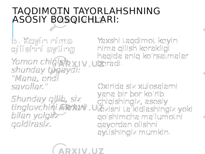 TAQDIMOTN TAYORL AHSHNING ASOSIY BOSQICHL ARI: 5. Keyin nima qilishni ayting Yomon chiqish shunday tugaydi: &#34;Mana, endi savollar.&#34; Shunday qilib, siz tinglovchini fikrlari bilan yolg&#39;iz qoldirasiz. Yaxshi taqdimot keyin nima qilish kerakligi haqida aniq ko&#39;rsatmalar beradi. Oxirida siz xulosalarni yana bir bor ko&#39;rib chiqishingiz, asosiy tezisni ta&#39;kidlashingiz yoki qo&#39;shimcha ma&#39;lumotni qayerdan olishni aytishingiz mumkin. 