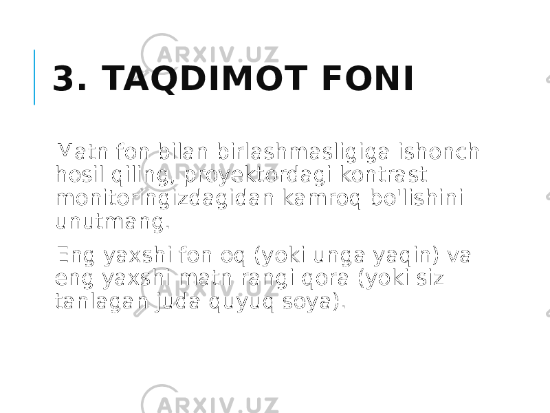 3. TAQDIMOT FONI Matn fon bilan birlashmasligiga ishonch hosil qiling, proyektordagi kontrast monitoringizdagidan kamroq bo&#39;lishini unutmang. Eng yaxshi fon oq (yoki unga yaqin) va eng yaxshi matn rangi qora (yoki siz tanlagan juda quyuq soya). 