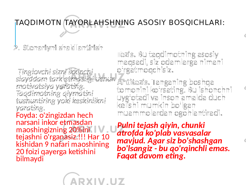 TAQDIM OTN TAYORL AHSHNING ASOSIY BOSQIC HL ARI: 2. Stenariyni shakllantirish Tinglovchi sizni ikkinchi slayddam tark etmasligi uchun motivatsiya yarating. Taqdimotning qiymatini tushuntiring yoki keskinlikni yarating. Foyda: o&#39;zingizdan hech narsani inkor etmasdan maoshingizning 20%ini tejashni o&#39;rganasiz.!!! Har 10 kishidan 9 nafari maoshining 20 foizi qayerga ketishini bilmaydi Tezis. Bu taqdimotning asosiy maqsadi, siz odamlarga nimani o&#39;rgatmoqchisiz . Antitezis. Tanganing boshqa tomonini ko&#39;rsating. Bu ishonchni uyg&#39;otadi va inson amalda duch kelishi mumkin bo&#39;lgan muammolardan ogohlantiradi . Pulni tejash qiyin, chunki atrofda ko&#39;plab vasvasalar mavjud. Agar siz bo&#39;shashgan bo&#39;lsangiz - bu qo&#39;rqinchli emas. Faqat davom eting. 